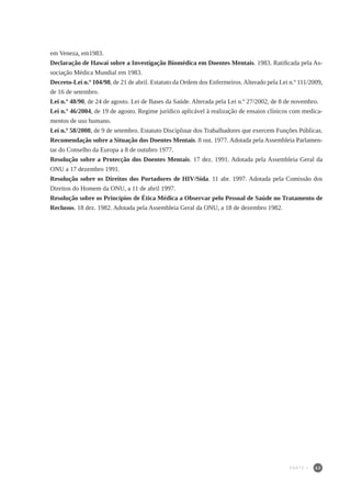 63
em Veneza, em1983.
Declaração de Hawai sobre a Investigação Biomédica em Doentes Mentais. 1983. Ratificada pela As-
sociação Médica Mundial em 1983.
Decreto-Lei n.º 104/98, de 21 de abril. Estatuto da Ordem dos Enfermeiros.Alterado pela Lei n.º 111/2009,
de 16 de setembro.
Lei n.º 48/90, de 24 de agosto. Lei de Bases da Saúde. Alterada pela Lei n.º 27/2002, de 8 de novembro.
Lei n.º 46/2004, de 19 de agosto. Regime jurídico aplicável à realização de ensaios clínicos com medica-
mentos de uso humano.
Lei n.º 58/2008, de 9 de setembro. Estatuto Disciplinar dos Trabalhadores que exercem Funções Públicas.
Recomendação sobre a Situação dos Doentes Mentais. 8 out. 1977. Adotada pela Assembleia Parlamen-
tar do Conselho da Europa a 8 de outubro 1977.
Resolução sobre a Protecção dos Doentes Mentais. 17 dez. 1991. Adotada pela Assembleia Geral da
ONU a 17 dezembro 1991.
Resolução sobre os Direitos dos Portadores de HIV/Sida. 11 abr. 1997. Adotada pela Comissão dos
Direitos do Homem da ONU, a 11 de abril 1997.
Resolução sobre os Princípios de Ética Médica a Observar pelo Pessoal de Saúde no Tratamento de
Reclusos. 18 dez. 1982. Adotada pela Assembleia Geral da ONU, a 18 de dezembro 1982.
PARTE I
 