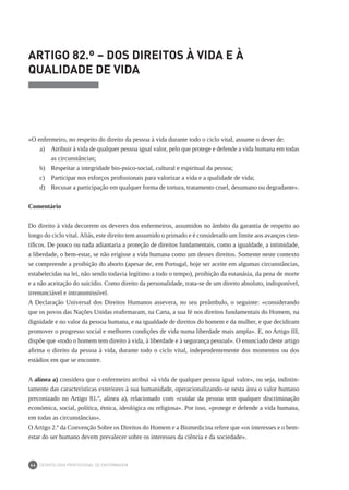 DEONTOLOGIA PROFISSIONAL DE ENFERMAGEM
64
ARTIGO 82.º – DOS DIREITOS À VIDA E À
QUALIDADE DE VIDA
«O enfermeiro, no respeito do direito da pessoa à vida durante todo o ciclo vital, assume o dever de:
a) 	 Atribuir à vida de qualquer pessoa igual valor, pelo que protege e defende a vida humana em todas
as circunstâncias;
b) 	 Respeitar a integridade bio-psico-social, cultural e espiritual da pessoa;
c) 	 Participar nos esforços profissionais para valorizar a vida e a qualidade de vida;
d)	 Recusar a participação em qualquer forma de tortura, tratamento cruel, desumano ou degradante».
Comentário
Do direito à vida decorrem os deveres dos enfermeiros, assumidos no âmbito da garantia de respeito ao
longo do ciclo vital.Aliás, este direito tem assumido o primado e é considerado um limite aos avanços cien-
tíficos. De pouco ou nada adiantaria a proteção de direitos fundamentais, como a igualdade, a intimidade,
a liberdade, o bem-estar, se não erigisse a vida humana como um desses direitos. Somente neste contexto
se compreende a proibição do aborto (apesar de, em Portugal, hoje ser aceite em algumas circunstâncias,
estabelecidas na lei, não sendo todavia legítimo a todo o tempo), proibição da eutanásia, da pena de morte
e a não aceitação do suicídio. Como direito da personalidade, trata-se de um direito absoluto, indisponível,
irrenunciável e intransmissível.
A Declaração Universal dos Direitos Humanos assevera, no seu preâmbulo, o seguinte: «considerando
que os povos das Nações Unidas reafirmaram, na Carta, a sua fé nos direitos fundamentais do Homem, na
dignidade e no valor da pessoa humana, e na igualdade de direitos do homem e da mulher, e que decidiram
promover o progresso social e melhores condições de vida numa liberdade mais ampla». E, no Artigo III,
dispõe que «todo o homem tem direito à vida, à liberdade e à segurança pessoal». O enunciado deste artigo
afirma o direito da pessoa à vida, durante todo o ciclo vital, independentemente dos momentos ou dos
estádios em que se encontre.
A alínea a) considera que o enfermeiro atribui «à vida de qualquer pessoa igual valor», ou seja, indistin-
tamente das características exteriores à sua humanidade, operacionalizando-se nesta área o valor humano
preconizado no Artigo 81.º, alínea a), relacionado com «cuidar da pessoa sem qualquer discriminação
económica, social, política, étnica, ideológica ou religiosa». Por isso, «protege e defende a vida humana,
em todas as circunstâncias».
OArtigo 2.º da Convenção Sobre os Direitos do Homem e a Biomedicina refere que «os interesses e o bem-
estar do ser humano devem prevalecer sobre os interesses da ciência e da sociedade».
 