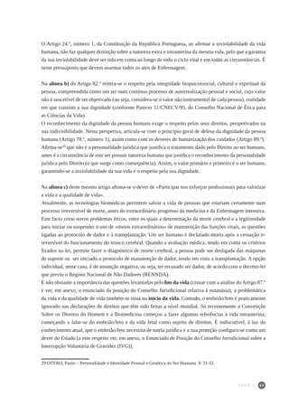 65
O Artigo 24.º, número 1, da Constituição da República Portuguesa, ao afirmar a inviolabilidade da vida
humana, não faz qualquer distinção sobre a natureza extra e intrauterina da mesma vida, pelo que a garantia
da sua inviolabilidade deve ser tida em conta ao longo de todo o ciclo vital e em todas as circunstâncias. É
neste pressuposto que devem assentar todos os atos de Enfermagem.
Na alínea b) do Artigo 82.º reitera-se o respeito pela integridade biopsicossocial, cultural e espiritual da
pessoa, compreendida como um ser num contínuo processo de autorrealização pessoal e social, cujo valor
não é suscetível de ser objetivado (ou seja, considera-se o valor não instrumental de cada pessoa), realidade
em que consiste a sua dignidade (conforme Parecer 11/CNECV/95, do Conselho Nacional de Ética para
as Ciências da Vida).
O reconhecimento da dignidade da pessoa humana exige o respeito pelos seus direitos, perspetivados na
sua indivisibilidade. Nesta perspetiva, articula-se com o princípio geral de defesa da dignidade da pessoa
humana (Artigo 78.º, número 1), assim como com os deveres de humanização dos cuidados (Artigo 89.º).
Afirma-se29
que não é a personalidade jurídica que justifica o tratamento dado pelo Direito ao ser humano,
antes é a circunstância de este ser possuir natureza humana que justifica o reconhecimento da personalidade
jurídica pelo Direito (o que surge como consequência). Assim, o valor primário e primeiro é o ser humano,
garantindo-se a inviolabilidade da sua vida e o respeito pela sua dignidade.
Na alínea c) deste mesmo artigo afirma-se o dever de «Participar nos esforços profissionais para valorizar
a vida e a qualidade de vida».
Atualmente, as tecnologias biomédicas permitem salvar a vida de pessoas que estariam certamente num
processo irreversível de morte, antes do extraordinário progresso da medicina e da Enfermagem intensiva.
Este facto criou novos problemas éticos, entre os quais a determinação da morte cerebral e a legitimidade
para iniciar ou suspender o uso de «meios extraordinários» de manutenção das funções vitais, as questões
ligadas ao protocolo de dador e à transplantação. Um ser humano é declarado morto após a cessação ir-
reversível do funcionamento do tronco cerebral. Quando a avaliação médica, tendo em conta os critérios
fixados na lei, permite fazer o diagnóstico de morte cerebral, a pessoa pode ser desligada das máquinas
de suporte ou ser iniciado o protocolo de manutenção de dador, tendo em vista a transplantação. A opção
individual, neste caso, é de assunção negativa, ou seja, ter recusado ser dador, de acordo com o decreto-lei
que previu o Registo Nacional de Não Dadores (RENNDA).
E não obstante a importância das questões levantadas pelo fim da vida (cruzar com a análise do Artigo 87.º
e ver, em anexo, o enunciado da posição do Conselho Jurisdicional relativa à eutanásia), a problemática
da vida e da qualidade de vida também se situa no início da vida. Contudo, o embrião/feto é praticamente
ignorado nas declarações de direitos que têm sido feitas a nível mundial. Só recentemente a Convenção
Sobre os Direitos do Homem e a Biomedicina começou a fazer algumas referências à vida intrauterina,
começando a falar-se do embrião/feto e da vida fetal como sujeito de direitos. É indiscutível, à luz do
conhecimento atual, que o embrião/feto necessita de tutela jurídica e a sua proteção configura-se como um
dever do Estado [a este respeito ver, em anexo, o Enunciado de Posição do Conselho Jurisdicional sobre a
Interrupção Voluntária de Gravidez (IVG)].
29	OTERO, Paulo – Personalidade e Identidade Pessoal e Genética do Ser Humano. P. 31-32.
PARTE I
 