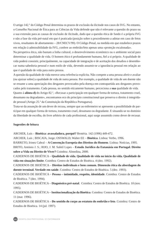 DEONTOLOGIA PROFISSIONAL DE ENFERMAGEM
66
O artigo 142.º do Código Penal determina os prazos de exclusão da ilicitude nos casos de IVG. No entanto,
o Conselho Nacional de Ética para as Ciências da Vida defende que não é relevante a questão do prazo ou
a sua extensão para as causas de exclusão de ilicitude, dado que a questão ética de fundo é a própria IVG
e não a fase da vida pré-natal em que é praticada (posição sobre o procedimento a adotar em caso de fetos
vivos, resultantes de abortamento – 28/CNECV/99). O Código Penal, na medida em que estabelece prazos
em relação à admissibilidade da IVG, confere ao embrião/feto apenas uma «proteção escalonada».
Na perspetiva ética, não bastam a linha cultural, o desenvolvimento económico ou o ambiente social para
determinar a qualidade de vida. O homem ético é profundamente humano, fiel a si próprio. A qualidade de
vida poderá consistir, principalmente, na capacidade de integração e de aceitação dos desafios e desembo-
car numa sabedoria pessoal e num estilo de vida, devendo assumir-se a ignorância pessoal em relação ao
que é qualidade de vida para outra pessoa.
A questão da qualidade de vida merece uma referência explícita. Não compete a uma pessoa aferir e avaliar
(ou ajuizar sobre) a qualidade de vida de outra pessoa. Por exemplo, a qualidade de vida de um doente não
se resume a uma apreciação dos desgastes provocados pela doença em contrapartida aos desgastes provo-
cados pelo tratamento. Cada pessoa, no sentido eticamente humano, perceciona a sua qualidade de vida.
Quanto à alínea d) do Artigo 82.º, «Recusar a participação em qualquer forma de tortura, tratamento cruel,
desumano ou degradante», encontramos eco do princípio constitucional que preserva o direito à integrida-
de pessoal (Artigo 25.º da Constituição da República Portuguesa).
Trata-se da assunção de um dever de recusa, sempre que ao enfermeiro se apresente a possibilidade de par-
ticipar em qualquer forma de tortura, tratamento cruel, desumano ou degradante. E situando-se no domínio
da liberdade de escolha, do livre arbítrio de cada profissional, aqui surge assumido como dever de recusar.
Sugestões de leitura
ARCHER, Luís – Bioética: avassaladora, porquê? Brotéria. 142 (1996) 449-472.
ARCHER, Luís ; BISCAIA, Jorge; OSSWALD, Walter EE – Bioética. Lisboa: Verbo, 1996.
BARRETO, Irineu Cabral – A Convenção Europeia dos Direitos do Homem. Lisboa: Notícias, 1995.
BRITO, António J. S.; RIJO, J. M. Subtil Lopes – Estudo Jurídico da Eutanásia em Portugal. Direito
sobre a Vida ou Direito de Viver? Coimbra: Almedina, 2000.
CADERNOS DE BIOÉTICA – Qualidade de vida. Qualidade de vida no início da vida. Qualidade de
vida em situações limite. Coimbra: Centro de Estudos de Bioética. 4 (dez. 1992).
CADERNOS DE BIOÉTICA – Direitos individuais e bem comum. Dimensão ética da abordagem do
doente terminal. Verdade em saúde. Coimbra: Centro de Estudos de Bioética. 5 (dez. 1993).
CADERNOS DE BIOÉTICA – Pessoa – intimidade, respeito, identidade. Coimbra: Centro de Estudos
de Bioética. 7 (dez. 1994).
CADERNOS DE BIOÉTICA – Diagnóstico pré-natal. Coimbra: Centro de Estudos de Bioética. 10 (nov.
1995).
CADERNOS DE BIOÉTICA – Institucionalização da Bioética. Coimbra: Centro de Estudos de Bioética.
11 (mar. 1996).
CADERNOS DE BIOÉTICA – Do sentido do corpo ao estatuto do embrião e feto. Coimbra: Centro de
Estudos de Bioética. 14 (jul. 1997).
 
