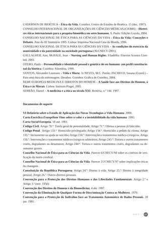 67
CADERNOS DE BIOÉTICA – Ética da Vida. Coimbra: Centro de Estudos de Bioética. 15 (dez. 1997).
CONSELHO INTERNACIONAL DE ORGANIZAÇÕES DE CIÊNCIAS MÉDICAS (CIOMS) – Diretri-
zes éticas internacionais para a pesquisa biomédica em seres humanos. S. Paulo: Edições Loyola, 2004.
CONSELHO NACIONAL DE ÉTICA PARA AS CIÊNCIAS DA VIDA – Ética da Vida: Conceções e
Debates. Atas do III Seminário 1995. Lisboa: Imprensa Nacional Casa da Moeda, 1996.
CONSELHO NACIONAL DE ÉTICA PARA AS CIÊNCIAS DA VIDA – As condições do exercício da
maternidade e da paternidade na sociedade portuguesa (36/CNECV/2001).
GALLAGHER, Ann; McHALE, Jean – Nursing and Human Rights. Filadélfia: Elsevier Science Limi-
ted, 2003.
OTERO, Paulo – Personalidade e identidade pessoal e genética do ser humano: um perfil constitucio-
nal da bioética. Coimbra: Almedina, 1999.
SANTOS, Alexandre Laureano – Vida e Morte. In NEVES, M.C. Patrão; PACHECO, Susana (Coord.) –
Para uma ética da enfermagem. Desafios. Coimbra: Gráfica de Coimbra, 2004.
REDE EUROPEIA MEDICINA E DIREITOS DO HOMEM – A Saúde face aos Direitos do Homem, à
Ética e às Morais. Lisboa: Instituto Piaget, 2001.
SERRÃO, Daniel – A medicina e a ética no século XXI. Brotéria, n.º 144. 1997.
Documentos de suporte
VI Relatório sobre o Estado de Aplicação das Novas Tecnologias à Vida Humana. 2000.
Carta Encíclica Evangelium Vitae sobre o valor e a inviolabilidade da vida humana. 1995.
Carta Social Europeia. 18 out. 1961.
Código Civil. Artigo 70.º: Tutela geral de personalidade; Artigo 71.º: Ofensa a pessoas já falecidas.
Código Penal. Artigo 133.º: Homicídio privilegiado; Artigo 134.º: Homicídio a pedido da vítima; Artigo
135.º: Incitamento ou ajuda ao suicídio;Artigo 150.º: Intervenções e tratamentos médico-cirúrgicos; Artigo
156.º: Intervenções e tratamentos médico-cirúrgicos arbitrários; Artigo 243.º: Tortura e outros tratamentos
cruéis, degradantes ou desumanos; Artigo 244.º: Tortura e outros tratamentos cruéis, degradantes ou de-
sumanos graves.
Conselho Nacional de Ética para as Ciências da Vida. Parecer 6/CNECV/94 sobre os critérios de veri-
ficação da morte cerebral.
Conselho Nacional de Ética para as Ciências da Vida. Parecer 21/CNECV/97 sobre implicações éticas
da clonagem.
Constituição da República Portuguesa. Artigo 24.º: Direito à vida; Artigo 25.º: Direito à integridade
pessoal; Artigo 26.º: Outros direitos pessoais.
Convenção para a Protecção dos Direitos Humanos e das Liberdades Fundamentais. Artigo 2.º e
Artigo 3.º (nov. 1950).
Convenção dos Direitos do Homem e da Biomedicina. 4 abr. 1997.
Convenção da Eliminação de Qualquer Forma de Discriminação Contra as Mulheres. 1979.
Convenção para a Protecção do Indivíduo face ao Tratamento Automático de Dados Pessoais. 28
jan. 1981.
PARTE I
 