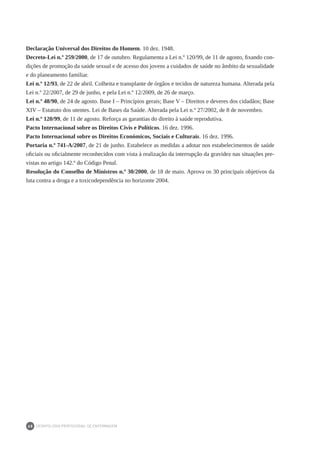 DEONTOLOGIA PROFISSIONAL DE ENFERMAGEM
68
Declaração Universal dos Direitos do Homem. 10 dez. 1948.
Decreto-Lei n.º 259/2000, de 17 de outubro. Regulamenta a Lei n.º 120/99, de 11 de agosto, fixando con-
dições de promoção da saúde sexual e de acesso dos jovens a cuidados de saúde no âmbito da sexualidade
e do planeamento familiar.
Lei n.º 12/93, de 22 de abril. Colheita e transplante de órgãos e tecidos de natureza humana. Alterada pela
Lei n.º 22/2007, de 29 de junho, e pela Lei n.º 12/2009, de 26 de março.
Lei n.º 48/90, de 24 de agosto. Base I – Princípios gerais; Base V – Direitos e deveres dos cidadãos; Base
XIV – Estatuto dos utentes. Lei de Bases da Saúde. Alterada pela Lei n.º 27/2002, de 8 de novembro.
Lei n.º 120/99, de 11 de agosto. Reforça as garantias do direito à saúde reprodutiva.
Pacto Internacional sobre os Direitos Civis e Políticos. 16 dez. 1996.
Pacto Internacional sobre os Direitos Económicos, Sociais e Culturais. 16 dez. 1996.
Portaria n.º 741-A/2007, de 21 de junho. Estabelece as medidas a adotar nos estabelecimentos de saúde
oficiais ou oficialmente reconhecidos com vista à realização da interrupção da gravidez nas situações pre-
vistas no artigo 142.º do Código Penal.
Resolução do Conselho de Ministros n.º 30/2000, de 18 de maio. Aprova os 30 principais objetivos da
luta contra a droga e a toxicodependência no horizonte 2004.
 