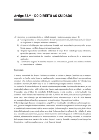 69
Artigo 83.º – DO DIREITO AO CUIDADO
«O enfermeiro, no respeito do direito ao cuidado na saúde e na doença, assume o dever de:
a) 	 Co-responsabilizar-se pelo atendimento do indivíduo em tempo útil, de forma a não haver atrasos
no diagnóstico da doença e respectivo tratamento;
b) 	 Orientar o indivíduo para outro profissional de saúde mais bem colocado para responder ao pro-
blema, quando o pedido ultrapasse a sua competência;
c) 	 Respeitar e possibilitar ao indivíduo a liberdade de opção de ser cuidado por outro enfermeiro,
quando tal opção seja viável e não ponha em risco a sua saúde;
d) 	 Assegurar a continuidade dos cuidados, registando fielmente as observações e intervenções
realizadas;
e) 	 Manter-se no seu posto de trabalho, enquanto não for substituído, quando a sua ausência interferir
na continuidade de cuidados».
Comentário
A base ou o enunciado dos deveres é o direito ao cuidado na saúde e na doença. O cuidado nasceu no espa-
ço privado, na família, muito ligado ao papel da mulher - «uma ética do cuidado, historicamente realizada
sobretudo pelas mulheres na cultura ocidental, nas suas práticas quotidianas do cuidado dos vulneráveis da
sociedade» (Parecer 26/CNECV/99) – e não se conforma no paradigma científico biomédico.
As instituições de saúde são lugares de controlo e de manutenção da saúde, de construção, desconstrução e re-
construção de saberes sobre a saúde e o bem-estar. Espaços onde as pessoas têm direito ao cuidado e ao conforto.
O cuidado é uma atividade fim no trabalho de Enfermagem, ou seja, constitui-se como finalidade. Visa
contribuir para o bem-estar e o bem viver a que todas as pessoas têm direito, considerando na promoção do
«bem viver» uma vida digna que tem, como situação limite, uma morte digna. A ação de cuidar apoia-se
em bases científicas, utilizando o pensamento racional, criativo, ético, estético e intuitivo.
O direito à proteção da saúde consagrado no artigo 64.º da Constituição, entendido na sua formulação abs-
trata, pode ser interpretado restritivamente como direito individual (que permitiria a cada um exigir para
si a mobilização dos meios necessários ao seu caso) ou, de forma ampla, o acesso da população às ofertas
disponibilizadas pelo progresso científico nesta área. O discurso da universalização dos cuidados de saúde
e da acessibilidade aos mesmos, a par do desenvolvimento das tecnologias e do problema da alocação de
recursos, redimensionam a questão do direito ao cuidado na saúde e na doença. O direito ao cuidado de
Enfermagem inscreve-se na decorrência deste direito à proteção da saúde, consagrado em Portugal na
Constituição e na lei (nomeadamente na Lei de Bases da Saúde).
PARTE I
 