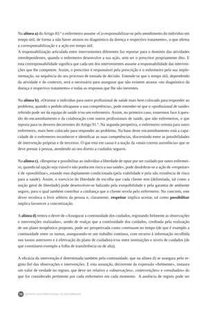 DEONTOLOGIA PROFISSIONAL DE ENFERMAGEM
70
Na alínea a) do Artigo 83.º o enfermeiro assume «Co-responsabilizar-se pelo atendimento do indivíduo em
tempo útil, de forma a não haver atrasos no diagnóstico da doença e respectivo tratamento», o que afirma
a corresponsabilização e a ação em tempo útil.
A responsabilização articulada entre intervenientes diferentes faz reportar para o domínio das atividades
interdependentes, quando o enfermeiro desenvolve a sua ação, sem ser o prescritor propriamente dito. E
esta corresponsabilidade significa que cada um dos intervenientes assume a responsabilidade das interven-
ções que lhe competem. Assim, o prescritor é responsável pela prescrição e o enfermeiro pela sua imple-
mentação, na sequência do seu processo de tomada de decisão. Entende-se que o tempo útil, dependendo
da atividade e do contexto, será o necessário para assegurar que não existem atrasos «no diagnóstico da
doença e respectivo tratamento» e todas as respostas que lhe são inerentes.
Na alínea b), «Orientar o indivíduo para outro profissional de saúde mais bem colocado para responder ao
problema, quando o pedido ultrapasse a sua competência», pode entender-se que o «profissional de saúde»
referido pode ser da equipa de saúde e/ou um enfermeiro. Assim, no primeiro caso, estaremos face à ques-
tão do encaminhamento e da colaboração com outros profissionais de saúde, que não enfermeiros, o que
reporta para os deveres decorrentes do Artigo 91.º. Na segunda perspetiva, o enfermeiro orienta para outro
enfermeiro, mais bem colocado para responder ao problema. Na base deste encaminhamento está a capa-
cidade de o enfermeiro reconhecer e identificar as suas competências, discernindo entre as possibilidades
de intervenção próprias e de terceiros. O que está em causa é a noção da «mais correta assistência» que se
deve prestar à pessoa, atendendo ao seu direito a cuidados seguros.
Na alínea c), «Respeitar e possibilitar ao indivíduo a liberdade de optar por ser cuidado por outro enfermei-
ro, quando tal opção seja viável e não ponha em risco a sua saúde», pode desdobrar-se a ação de «respeitar»
e de «possibilitar», estando esta duplamente condicionada (pela viabilidade e pela não existência de risco
para a saúde). Assim, o exercício da liberdade de escolha que cada cliente tem (delimitada, tal como a
noção geral de liberdade) pode desenvolver-se balizado pela exequibilidade e pela garantia de ambiente
seguro, para o qual também contribui a confiança que o cliente revela pelo enfermeiro. No concreto, este
dever recoloca o livre arbítrio da pessoa e, claramente, respeitar implica aceitar, tal como possibilitar
implica favorecer a concretização.
Aalínea d) reitera o dever de «Assegurar a continuidade dos cuidados, registando fielmente as observações
e intervenções realizadas», sendo de realçar que a continuidade dos cuidados, creditada pela realização
de um plano terapêutico proposto, pode ser perspetivada como continuum no tempo (de que é exemplo a
continuidade entre os turnos, assegurando-se um trabalho contínuo, com recurso à informação recolhida
nos turnos anteriores e à efetivação do plano de cuidados) e/ou entre instituições e níveis de cuidados (de
que constituem exemplo a folha de transferência ou de alta).
A eficácia da intervenção é determinada também pela continuidade, que na alínea d) se assegura pelo re-
gisto fiel das observações e intervenções. E esta assunção, decorrente da expressão «fielmente», instaura
um valor de verdade no registo, que deve ser relativo a «observações», «intervenções» e «resultados» do
que for considerado pertinente por cada enfermeiro em cada momento. A ausência de registo pode ser
 