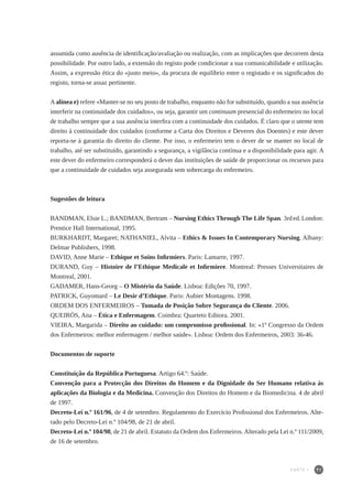 71
assumida como ausência de identificação/avaliação ou realização, com as implicações que decorrem desta
possibilidade. Por outro lado, a extensão do registo pode condicionar a sua comunicabilidade e utilização.
Assim, a expressão ética do «justo meio», da procura de equilíbrio entre o registado e os significados do
registo, torna-se assaz pertinente.
Aalínea e) refere «Manter-se no seu posto de trabalho, enquanto não for substituído, quando a sua ausência
interferir na continuidade dos cuidados», ou seja, garantir um continuum presencial do enfermeiro no local
de trabalho sempre que a sua ausência interfira com a continuidade dos cuidados. É claro que o utente tem
direito à continuidade dos cuidados (conforme a Carta dos Direitos e Deveres dos Doentes) e este dever
reporta-se à garantia do direito do cliente. Por isso, o enfermeiro tem o dever de se manter no local de
trabalho, até ser substituído, garantindo a segurança, a vigilância contínua e a disponibilidade para agir. A
este dever do enfermeiro corresponderá o dever das instituições de saúde de proporcionar os recursos para
que a continuidade de cuidados seja assegurada sem sobrecarga do enfermeiro.
Sugestões de leitura
BANDMAN, Elsie L.; BANDMAN, Bertram – Nursing Ethics Through The Life Span. 3rded.London:
Prentice Hall International, 1995.
BURKHARDT, Margaret; NATHANIEL, Alvita – Ethics & Issues In Contemporary Nursing. Albany:
Delmar Publishers, 1998.
DAVID, Anne Marie – Ethique et Soins Infirmiers. Paris: Lamarre, 1997.
DURAND, Guy – Histoire de l’Ethique Medicale et Infirmiere. Montreal: Presses Universitaires de
Montreal, 2001.
GADAMER, Hans-Georg – O Mistério da Saúde. Lisboa: Edições 70, 1997.
PATRICK, Guyomard – Le Desir d’Ethique. Paris: Aubier Montagens. 1998.
ORDEM DOS ENFERMEIROS – Tomada de Posição Sobre Segurança do Cliente. 2006.
QUEIRÓS, Ana – Ética e Enfermagem. Coimbra: Quarteto Editora. 2001.
VIEIRA, Margarida – Direito ao cuidado: um compromisso profissional. In: «1º Congresso da Ordem
dos Enfermeiros: melhor enfermagem / melhor saúde». Lisboa: Ordem dos Enfermeiros, 2003: 36-46.
Documentos de suporte
Constituição da República Portuguesa. Artigo 64.º: Saúde.
Convenção para a Protecção dos Direitos do Homem e da Dignidade do Ser Humano relativa às
aplicações da Biologia e da Medicina. Convenção dos Direitos do Homem e da Biomedicina. 4 de abril
de 1997.
Decreto-Lei n.º 161/96, de 4 de setembro. Regulamento do Exercício Profissional dos Enfermeiros. Alte-
rado pelo Decreto-Lei n.º 104/98, de 21 de abril.
Decreto-Lei n.º 104/98, de 21 de abril. Estatuto da Ordem dos Enfermeiros.Alterado pela Lei n.º 111/2009,
de 16 de setembro.
PARTE I
 