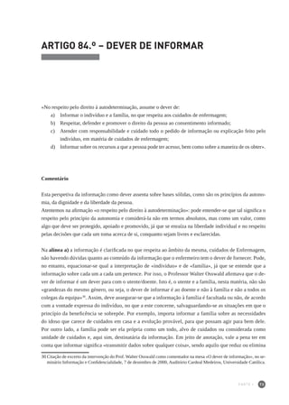 73
ARTIGO 84.º – DEVER DE INFORMAR
«No respeito pelo direito à autodeterminação, assume o dever de:
a) 	 Informar o indivíduo e a família, no que respeita aos cuidados de enfermagem;
b) 	 Respeitar, defender e promover o direito da pessoa ao consentimento informado;
c) 	 Atender com responsabilidade e cuidado todo o pedido de informação ou explicação feito pelo
indivíduo, em matéria de cuidados de enfermagem;
d) 	 Informar sobre os recursos a que a pessoa pode ter acesso, bem como sobre a maneira de os obter».
Comentário
Esta perspetiva da informação como dever assenta sobre bases sólidas, como são os princípios da autono-
mia, da dignidade e da liberdade da pessoa.
Atentemos na afirmação «o respeito pelo direito à autodeterminação»: pode entender-se que tal significa o
respeito pelo princípio da autonomia e considerá-la não em termos absolutos, mas como um valor, como
algo que deve ser protegido, apoiado e promovido, já que se enraíza na liberdade individual e no respeito
pelas decisões que cada um toma acerca de si, conquanto sejam livres e esclarecidas.
Na alínea a) a informação é clarificada no que respeita ao âmbito da mesma, cuidados de Enfermagem,
não havendo dúvidas quanto ao conteúdo da informação que o enfermeiro tem o dever de fornecer. Pode,
no entanto, equacionar-se qual a interpretação de «indivíduo» e de «família», já que se entende que a
informação sobre cada um a cada um pertence. Por isso, o Professor Walter Osswald afirmava que o de-
ver de informar é um dever para com o utente/doente. Isto é, o utente e a família, nesta matéria, não são
«grandezas do mesmo género, ou seja, o dever de informar é ao doente e não à família e não a todos os
colegas da equipa»30
. Assim, deve assegurar-se que a informação à família é facultada ou não, de acordo
com a vontade expressa do indivíduo, no que a este concerne, salvaguardando-se as situações em que o
princípio da beneficência se sobrepõe. Por exemplo, importa informar a família sobre as necessidades
do idoso que carece de cuidados em casa e a evolução provável, para que possam agir para bem dele.
Por outro lado, a família pode ser ela própria como um todo, alvo de cuidados ou considerada como
unidade de cuidados e, aqui sim, destinatária da informação. Em jeito de anotação, vale a pena ter em
conta que informar significa «transmitir dados sobre qualquer coisa», sendo aquilo que reduz ou elimina
30	Citação de excerto da intervenção do Prof. Walter Osswald como comentador na mesa «O dever de informação», no se-
minário Informação e Confidencialidade, 7 de dezembro de 2000, Auditório Cardeal Medeiros, Universidade Católica.
PARTE I
 