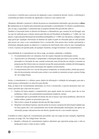 DEONTOLOGIA PROFISSIONAL DE ENFERMAGEM
74
a incerteza e contribui para o processo de adaptação e para a tomada de decisão. Assim, a informação é
constituída por dados revestidos de significado e relativos a um contexto útil.
«Respeitar, defender e promover o direito da pessoa ao consentimento informado» que preconiza a alínea
b), fundamenta-se no respeito pela autonomia que pressupõe o consentimento. É o direito à autodetermina-
ção, ou seja, a capacidade e a autonomia que os próprios doentes têm para decidir sobre si.
Também a Convenção Sobre os Direitos do Homem e a Biomedicina, que constitui lei em Portugal, uma
vez que foi ratificada para o direito interno pelo Decreto do Presidente da República n.º 1/2001, de 3 de
janeiro, e aprovada pela Resolução da Assembleia da República n.º 1/2001, de 3 de janeiro, configura como
regra geral que «qualquer intervenção no domínio da saúde só pode ser efectuada após ter sido prestado
pela pessoa em causa o seu consentimento livre e esclarecido. Esta pessoa deve receber previamente a
informação adequada quanto ao objectivo e à natureza da intervenção, bem como às suas consequências
e riscos. A pessoa em questão pode, em qualquer momento, revogar livremente o seu consentimento».
A possibilidade de o consentimento ser eficaz surge, no entanto, submetida a condições:
1 – 	O consentimento deve ser voluntário, livre de coação e baseado em informação correta;
2 – 	A pessoa deve ser informada e compreender a informação dada para fazer a sua escolha. Ou seja,
pressupõe-se a formação de uma vontade esclarecida, tanto de decisão em relação a consentir na
proposta que lhe é feita (como no consentir em que lhe sejam prestados cuidados de Enfermagem),
e tendo em conta que muita informação não significa esclarecimento;
3 – 	O consentimento deve ser o ato de uma pessoa competente, no sentido jurídico, desde que possui-
dora do discernimento necessário para avaliar o seu sentido no momento em que o presta (Artigo
38.º do Código Penal).
Assim, o consentimento é o «último» passo, depois da informação e validação da mensagem, para que o
utente possua a informação e se sinta livre para decidir.
Hoje, ao falar-se de «consentimento informado» ou «livre e esclarecido», é preciso desmontar estes con-
ceitos e perceber que o que está em causa é:
1 – 	Explicar de forma simples e compreensível, para aquele utente em concreto, quais são os seus
problemas e obter o seu assentimento/consentimento (implícito, tácito);
2 – 	Compreender que as prioridades do doente não são as nossas e que outros problemas, além dos de
âmbito médico, podem ser prioritários para ele;
3 – 	Não excluir o utente de qualquer decisão que lhe diga respeito;
4 – 	Respeitar o seu desejo expresso, seja ele aceitar ou recusar a proposta de intervenção/cuidados que
foi feita; querer dar o seu consentimento sem receber determinadas informações; não querer ser
informado, porque cada pessoa tem este direito, quando esta for a sua vontade expressa.
Considere-se ainda a figura do «consentimento presumido» que nos surge em duas situações, legalmente
previstas, no artigo 156.º do Código Penal. São elas:
1 – Quando a obtenção do consentimento implicar adiamento que represente perigo para a vida ou
perigo grave para o corpo ou para a saúde;
 