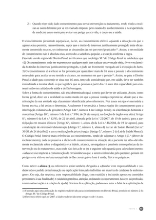 75
2 – 	Quando tiver sido dado consentimento para certa intervenção ou tratamento, tendo vindo a reali-
zar-se outro diferente por se ter revelado imposto pelo estado dos conhecimentos e da experiência
da medicina como meio para evitar um perigo para a vida, o corpo ou a saúde.
O consentimento presumido equipara-se, na lei, ao consentimento efetivo «quando a situação em que o
agente actua permitir, razoavelmente, supor que o titular do interesse juridicamente protegido teria eficaz-
mente consentido no acto, se conhecesse as circunstâncias em que este é praticado»31
. Assim, a necessidade
de consentimento não é absoluta mas, como diz a sabedoria popular, a exceção confirma a regra.
Fazendo uso do regime de Direito Penal, verificamos que no Artigo 38.º do Código Penal se estabelece que
«2) O consentimento pode ser expresso por qualquer meio que traduza uma vontade séria, livre e esclareci-
da do titular do interesse juridicamente protegido, e pode ser livremente revogado até à execução do facto.
3) O consentimento só é eficaz se for prestado por quem tiver mais de 16 anos e possuir o discernimento
necessário para avaliar o seu sentido e alcance, no momento em que o presta»32
. Assim, se para o Direito
Penal a idade para consentir se situa nos 16 anos, tem sido considerado que, em saúde, deve ser também
considerada a mesma idade, o que significa que as pessoas a partir dos 16 anos têm capacidade para con-
sentir sobre os cuidados de saúde e de Enfermagem.
Sobre a forma do consentimento, não está determinado qual o meio que dever ser utilizado. Assim, como
forma geral, deve ser a oralidade ou outro modo em que a pessoa consiga exprimir-se, desde que a ma-
nifestação da sua vontade seja claramente identificada pelo enfermeiro. Nos casos em que é necessária a
forma escrita, a lei assim o determina. Atualmente é necessária a forma escrita do consentimento para a
interrupção voluntária da gravidez (Artigo 142.º, número 4 do Código Penal), na esterilização feminina e
masculina (Artigo 10.º, número 1 da Lei n.º 3/84, de 24 de março), na doação de órgãos em vida ( Artigo
8.º, número 6 da Lei n.º 12/93, de 22 de abril, alterada pela Lei n.º 22/2007, de 19 de junho), para a par-
ticipação em ensaios clínicos [Artigo 6.º, número 1, alínea d) da Lei n.º 46/2004, de 19 de agosto], para
a realização de eletroconvulsivoterapia [Artigo 5.º, número 1, alínea d) da Lei de Saúde Mental (Lei n.º
36/98, de 24 de julho)] e para a realização de psicocirurgia (Artigo 5.º, número 2 da Lei de Saúde Mental).
O Código Penal fornece mais referências ao consentimento, sendo de salientar o Artigo 157.º (Dever de
esclarecimento), onde se preserva a eficácia do consentimento na situação de o paciente ter sido «devida-
mente esclarecido sobre o diagnóstico e a índole, alcance, envergadura e possíveis consequências da in-
tervenção ou do tratamento», mas onde não deixa de se ter a seguinte salvaguarda para tal esclarecimento:
«salvo se isso implicar a comunicação de circunstâncias que, a serem conhecidas pelo paciente, poriam em
perigo a sua vida ou seriam susceptíveis de lhe causar grave dano à saúde, física ou psíquica».
Como refere a alínea c), os enfermeiros estão também obrigados a «Atender com responsabilidade e cui-
dado todo o pedido de informação ou explicação feito pelo indivíduo em matéria de cuidados de enferma-
gem». Ou seja, dar resposta, com responsabilidade (logo, com exatidão e incluindo apenas os conteúdos
pertinentes à sua finalidade) e cuidado (gentileza, atenção, utilizando os instrumentos básicos da profissão,
como a observação e a relação de ajuda). Na área da explicação, poderemos estar a falar de explicitação de
31	Fazendo aqui uma utilização do regime estabelecido para o consentimento em Direito Penal, previsto no número 2 do
Artigo 39.º do Código Penal.
32	Devemos referir que até 2007 a idade estabelecida neste artigo era de 14 anos.
PARTE I
 