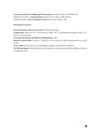 77
recusar a prestação de cuidados que lhe foi proposta. Nursing. Lisboa. 134 (1999) 41-50.
RENAUD, M. Isabel – A pessoa humana. Revista Servir. Lisboa. (1990) 159-165.
SERRÃO, Daniel – Ética e Cuidados de Saúde. Porto: Porto Editora, 1996.
Documentos de suporte
Carta dos Direitos e Deveres dos Doentes. Ministério da Saúde.
Código Penal. Artigo 38.º/39.º: Consentimento; Artigo 156.º: Consentimento presumido; Artigo 157.º:
Dever de esclarecimento.
Convenção dos Direitos do Homem e da Biomedicina. 1997.
Direção-Geral da Saúde. Circular n.º 15/DSPCS, de 23 de março de 1998. Consentimento livre e escla-
recido.
Lei n.º 36/98, de 24 de julho. Lei de Saúde Mental. Regula o internamento compulsivo.
The Belmont Report. Ethical Principles and Guidelines for the Protection of Human Subjects of Resear-
ch. Maryland, 1979.
PARTE I
 