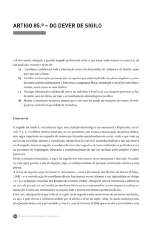 DEONTOLOGIA PROFISSIONAL DE ENFERMAGEM
78
ARTIGO 85.º – DO DEVER DE SIGILO
«O enfermeiro, obrigado a guardar segredo profissional sobre o que toma conhecimento no exercício da
sua profissão, assume o dever de:
a) 	 Considerar confidencial toda a informação acerca do destinatário de cuidados e da família, qual-
quer que seja a fonte;
b) 	 Partilhar a informação pertinente só com aqueles que estão implicados no plano terapêutico, usan-
do como critérios orientadores o bem-estar, a segurança física, emocional e social do indivíduo e
família, assim como os seus direitos;
c) 	 Divulgar informação confidencial acerca do indivíduo e família só nas situações previstas na lei,
devendo, para tal efeito, recorrer a aconselhamento deontológico e jurídico;
d) 	 Manter o anonimato da pessoa sempre que o seu caso for usado em situações de ensino, investi-
gação ou controlo da qualidade de cuidados».
Comentário
O segredo na Saúde é, em primeiro lugar, uma tradição deontológica que remontará a Hipócrates, no sé-
culo V a. C. O célebre médico inscreveu, no seu juramento, que visava a moralização da prática médica,
uma regra respeitante aos segredos do doente que formulou aproximadamente assim: «tudo o que verei ou
ouvirei na sociedade, durante o exercício ou mesmo fora do exercício da minha profissão e que não deverá
ser divulgado, manterei segredo, considerando uma coisa sagrada». A contextualização na profissão é clara
no juramento de Nightingale, afirmando a confidencialidade do que for revelado pelos próprios e pelos
familiares.
Desde a primeira formulação, a regra do segredo tem sido muitas vezes comentada e discutida. Na práti-
ca, esta regra garante a não divulgação, logo, a confidencialidade de qualquer informação relativa a uma
pessoa.
A defesa do segredo surge em inúmeros documentos - como a Declaração dos Direitos do Doente (Lisboa,
1981) – e a reivindicação de semelhante direito fundamenta essencialmente a sua legitimidade no Artigo
12.º da Declaração Universal dos Direitos do Homem (1948): «Ninguém sofrerá intromissões arbitrárias
na sua vida privada, na sua família, no seu domicílio ou na sua correspondência, nem ataques à sua honra e
reputação. Contra tais intromissões ou ataques toda a pessoa tem direito a protecção da lei».
Com isto, salvaguarda-se que o dever de sigilo ou de segredo existe como forma de preservar um direito,
ou seja, é pelo direito à confidencialidade que se afirma o dever de sigilo. Aliás, há quem estabeleça uma
relação mais direta com a privacidade, como é o caso de Gavison (1980), que concebe a privacidade como
 