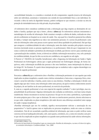 79
«acessibilidade limitada» e a considera o resultado de três componentes: segredo (reserva de informação
sobre um indivíduo), anonimato e isolamento (no sentido de inacessibilidade física a um indivíduo). In-
vocando a ideia da tutela da dignidade humana, poderá configurar-se que estamos a circular na área da
proteção da intimidade/reserva da vida privada, da privacidade.
«O enfermeiro deve considerar confidencial toda a informação que diga respeito ao destinatário de cui-
dados e família, qualquer que seja a fonte», afirma a alínea a). Os enfermeiros utilizam instrumentos e
metodologias de recolha de informação. Pode constituir exemplo a colheita de dados, realizada em situa-
ção de acolhimento no hospital ou no centro de saúde. Ora, seja qual for o benefício potencial da colheita
de dados, é sempre uma ingerência na vida e nos sentimentos pessoais. E o acesso do profissional a uma
série de informações sobre uma pessoa ocorre apenas mercê desta qualidade de profissional. Daí que haja
que assegurar a confidencialidade de toda a informação, tanto dos dados narrados pelo próprio como por
terceiros (incluindo nestes as pessoas significativas e os profissionais). Além de que é importante ter em
conta o critério de utilidade e pertinência da informação recolhida, que deverá «servir» para contribuir para
a personalização dos cuidados. Assim, só deverá ser colhida a informação necessária e, esta, sob a proteção
da confidencialidade, do que foi dito ou escrito em confidência, em segredo ou sob sigilo.
O Parecer n.º 194/2010, do Conselho Jurisdicional, sobre «Segurança da Informação em Saúde e Sigilo
Profissional em Enfermagem» afirma que o sigilo profissional em Enfermagem abrange, de forma ine-
quívoca, toda a informação recolhida das pessoas e dos seus familiares, numa interpretação da alínea a)
do Artigo 85.º do Estatuto. É a partir desta interpretação que se estabelece todo o regime deontológico no
âmbito do segredo profissional.
Preconiza a alínea b) que o enfermeiro deve «Partilhar a informação pertinente só com aqueles que estão
implicados no plano terapêutico, usando como critérios orientadores o bem-estar, a segurança física, emo-
cional e social do indivíduo e família, assim como os seus direitos». Partilhar a informação é dividir com
alguém algo que não é nosso; uma informação sobre outra pessoa, da qual se tomou conhecimento através
da própria, de um familiar ou de outro profissional, no exercício da profissão.
E, note-se, o segredo profissional «é um caso especial do segredo confiado»33
e não é privilégio, mas res-
ponsabilidade do profissional. Algumas informações são confiadas ao enfermeiro, com base numa relação
estabelecida. Outras encontram-se escritas no processo e há que ter em conta a pertinência, o pressuposto
de serem próprias para o fim a que se destinam. De entre os interlocutores possíveis, devem selecionar-se
os que estão «implicados no plano terapêutico» (de onde decorre uma diferença assinalável entre equipa
de saúde e equipa terapêutica).
«Partilhar informação que nos foi confiada, significa necessariamente solicitar a autorização do seu
proprietário»34
e fazê-lo apenas com os implicados no processo terapêutico, tendo em conta os critérios
orientadores. Tem de ser acautelada a partilha acidental de informação, que tanto se pode verificar numa
conversa em local inadequado (elevador, café, outro quarto, corredores, etc.), como em consulta a um peri-
to que não fica implicado no plano terapêutico ou quando outro profissional da saúde solicita informações.
33	ARCHER (1996) p. 191.
34	Excerto da intervenção de Armandina Lopes na comunicação «Partilha da informação», na mesa «O dever de sigilo»,
no seminário Informação e Confidencialidade. 7 dez. 2000.
PARTE I
 