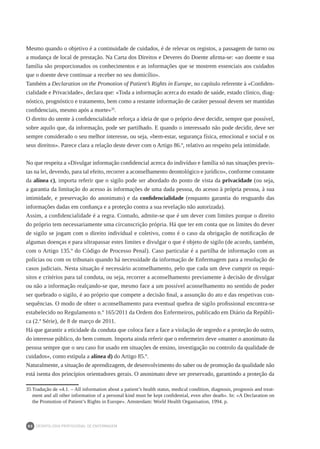 DEONTOLOGIA PROFISSIONAL DE ENFERMAGEM
80
Mesmo quando o objetivo é a continuidade de cuidados, é de relevar os registos, a passagem de turno ou
a mudança de local de prestação. Na Carta dos Direitos e Deveres do Doente afirma-se: «ao doente e sua
família são proporcionados os conhecimentos e as informações que se mostrem essenciais aos cuidados
que o doente deve continuar a receber no seu domicílio».
Também a Declaration on the Promotion of Patient’s Rights in Europe, no capítulo referente à «Confiden-
cialidade e Privacidade», declara que: «Toda a informação acerca do estado de saúde, estado clínico, diag-
nóstico, prognóstico e tratamento, bem como a restante informação de caráter pessoal devem ser mantidas
confidenciais, mesmo após a morte»35
.
O direito do utente à confidencialidade reforça a ideia de que o próprio deve decidir, sempre que possível,
sobre aquilo que, da informação, pode ser partilhado. E quando o interessado não pode decidir, deve ser
sempre considerado o seu melhor interesse, ou seja, «bem-estar, segurança física, emocional e social e os
seus direitos». Parece clara a relação deste dever com o Artigo 86.º, relativo ao respeito pela intimidade.
No que respeita a «Divulgar informação confidencial acerca do indivíduo e família só nas situações previs-
tas na lei, devendo, para tal efeito, recorrer a aconselhamento deontológico e jurídico», conforme constante
da alínea c), importa referir que o sigilo pode ser abordado do ponto de vista da privacidade (ou seja,
a garantia da limitação do acesso às informações de uma dada pessoa, do acesso à própria pessoa, à sua
intimidade, e preservação do anonimato) e da confidencialidade (enquanto garantia do resguardo das
informações dadas em confiança e a proteção contra a sua revelação não autorizada).
Assim, a confidencialidade é a regra. Contudo, admite-se que é um dever com limites porque o direito
do próprio tem necessariamente uma circunscrição própria. Há que ter em conta que os limites do dever
de sigilo se jogam com o direito individual e coletivo, como é o caso da obrigação de notificação de
algumas doenças e para ultrapassar estes limites e divulgar o que é objeto de sigilo (de acordo, também,
com o Artigo 135.º do Código de Processo Penal). Caso particular é a partilha de informação com as
polícias ou com os tribunais quando há necessidade da informação de Enfermagem para a resolução de
casos judiciais. Nesta situação é necessário aconselhamento, pelo que cada um deve cumprir os requi-
sitos e critérios para tal conduta, ou seja, recorrer a aconselhamento previamente à decisão de divulgar
ou não a informação realçando-se que, mesmo face a um possível aconselhamento no sentido de poder
ser quebrado o sigilo, é ao próprio que compete a decisão final, a assunção do ato e das respetivas con-
sequências. O modo de obter o aconselhamento para eventual quebra de sigilo profissional encontra-se
estabelecido no Regulamento n.º 165/2011 da Ordem dos Enfermeiros, publicado em Diário da Repúbli-
ca (2.ª Série), de 8 de março de 2011.
Há que garantir a eticidade da conduta que coloca face a face a violação de segredo e a proteção do outro,
do interesse público, do bem comum. Importa ainda referir que o enfermeiro deve «manter o anonimato da
pessoa sempre que o seu caso for usado em situações de ensino, investigação ou controlo da qualidade de
cuidados», como estipula a alínea d) do Artigo 85.º.
Naturalmente, a situação de aprendizagem, de desenvolvimento do saber ou de promoção da qualidade não
está isenta dos princípios orientadores gerais. O anonimato deve ser preservado, garantindo a proteção da
35	Tradução de «4.1. – All information about a patient’s health status, medical condition, diagnosis, prognosis and treat-
ment and all other information of a personal kind must be kept confidential, even after death». In: «A Declaration on
the Promotion of Patient’s Rights in Europe». Amsterdam: World Health Organisation, 1994. p.
 