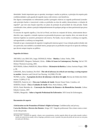 81
identidade. Sendo importante que se aprenda, investigue e analise as práticas, o princípio do respeito pela
confidencialidade e pela guarda de segredo nunca cede terreno a tais benefícios.
Das figuras contempladas no ordenamento jurídico português relativas ao segredo profissional (conside-
rado princípio basilar e transversal a todas as profissões na área da saúde), destacaríamos a violação de
segredo36
, que tem uma função específica no plano da proteção da privacidade da vida privada. Sendo
considerado crime, admite a punição independentemente de qualquer perigo ou dano patrimonial que possa
provocar.
O conceito de segredo significa, à luz da Lei Penal, um facto ou conjunto de factos, relativamente desco-
nhecido e que, segundo a vontade expressa ou presumida da pessoa a que respeita, deve, em nome de um
interesse legítimo ou razoável, permanecer sob reserva. No fundo, visa-se tutelar a confiança no segredo,
salvaguardando a confiança na integridade.
Entende-se que a manutenção do segredo é exigida pelo interesse geral. A sua violação poderá ofender não
só o particular, mas também a sociedade inteira, porque priva as profissões em que ela se apoia da confiança
que devem sempre inspirar ao público.
Sugestões de leitura
ARCHER, Luís; BISCAIA, Jorge; OSSWALD, Walter – Bioética. Lisboa: Verbo, 1996.
BURKHARDT, Margaret; Nathaniel, Alvita – Ethics & Issues in Contemporary Nursing. 2nd ed. NY:
Delmar Thomson Learning, 2001.
HOTTROIS, Gilbert; PARIZEAU, Marie-Hélène – Dicionário da Bioética. Lisboa: Instituto Piaget, 1998.
p. 88.
LINDAHL, Berit; Sandman, Per-Olof – The role of advocacy in critical care nursing: a caring response
to another. Intensive and Critical Care Nursing. 14 (1998) 176-186.
NUNES, Lucília – A propósito do dever de informar e do dever de sigilo. Revista da Ordem dos Enfer-
meiros. 2 (2001) 27-32.
PARENTE, Paulo [et al.] – Ética nos Cuidados de Saúde. Dossier Sinais Vitais. Coimbra, s/d.
SERRÃO, Daniel – Ética e Cuidados de Saúde. Porto: Porto Editora, 1996.
SILVA, Paula Martinho da – Convenção dos Direitos do Homem e da Biomedicina Anotada. Lisboa:
Edições Cosmos, 1997.
VIEIRA, Margarida – Sobre o Segredo Profissional do Enfermeiro. SOS Jornal de Enfermagem.
Documentos de suporte
A declaration on the Promotion of Patient’s Rights in Europe. Confidenciality and privacy.
Carta dos Direitos e Deveres dos Doentes. Artigo 135.º: Segredo profissional. Dos crimes contra a reser-
va da vida privada.
36	Artigo 195.º: Violação de segredo: «Quem, sem consentimento, revelar segredo alheio de que tenha tomado conheci-
mento em razão do seu estado, ofício, emprego, profissão ou arte, é punido com pena de prisão até um ano ou com pena
de multa até 240 dias».
PARTE I
 