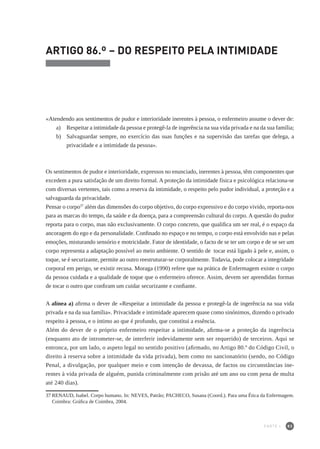 83
ARTIGO 86.º – DO RESPEITO PELA INTIMIDADE
«Atendendo aos sentimentos de pudor e interioridade inerentes à pessoa, o enfermeiro assume o dever de:
a) 	 Respeitar a intimidade da pessoa e protegê-la de ingerência na sua vida privada e na da sua família;
b)	 Salvaguardar sempre, no exercício das suas funções e na supervisão das tarefas que delega, a
privacidade e a intimidade da pessoa».
Os sentimentos de pudor e interioridade, expressos no enunciado, inerentes à pessoa, têm componentes que
excedem a pura satisfação de um direito formal. A proteção da intimidade física e psicológica relaciona-se
com diversas vertentes, tais como a reserva da intimidade, o respeito pelo pudor individual, a proteção e a
salvaguarda da privacidade.
Pensar o corpo37
além das dimensões do corpo objetivo, do corpo expressivo e do corpo vivido, reporta-nos
para as marcas do tempo, da saúde e da doença, para a compreensão cultural do corpo. A questão do pudor
reporta para o corpo, mas não exclusivamente. O corpo concreto, que qualifica um ser real, é o espaço da
ancoragem do ego e da personalidade. Confinado no espaço e no tempo, o corpo está envolvido nas e pelas
emoções, misturando sensório e motricidade. Fator de identidade, o facto de se ter um corpo e de se ser um
corpo representa a adaptação possível ao meio ambiente. O sentido de tocar está ligado à pele e, assim, o
toque, se é securizante, permite ao outro reestruturar-se corporalmente. Todavia, pode colocar a integridade
corporal em perigo, se existir recusa. Moraga (1990) refere que na prática de Enfermagem existe o corpo
da pessoa cuidada e a qualidade de toque que o enfermeiro oferece. Assim, devem ser aprendidas formas
de tocar o outro que confiram um cuidar securizante e confiante.
A alínea a) afirma o dever de «Respeitar a intimidade da pessoa e protegê-la de ingerência na sua vida
privada e na da sua família». Privacidade e intimidade aparecem quase como sinónimos, dizendo o privado
respeito à pessoa, e o íntimo ao que é profundo, que constitui a essência.
Além do dever de o próprio enfermeiro respeitar a intimidade, afirma-se a proteção da ingerência
(enquanto ato de intrometer-se, de interferir indevidamente sem ser requerido) de terceiros. Aqui se
entronca, por um lado, o aspeto legal no sentido positivo (afirmado, no Artigo 80.º do Código Civil, o
direito à reserva sobre a intimidade da vida privada), bem como no sancionatório (sendo, no Código
Penal, a divulgação, por qualquer meio e com intenção de devassa, de factos ou circunstâncias ine-
rentes à vida privada de alguém, punida criminalmente com prisão até um ano ou com pena de multa
até 240 dias).
37	RENAUD, Isabel. Corpo humano. In: NEVES, Patrão; PACHECO, Susana (Coord.). Para uma Ética da Enfermagem.
Coimbra: Gráfica de Coimbra, 2004.
PARTE I
 