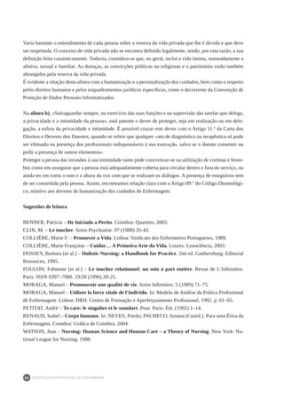 DEONTOLOGIA PROFISSIONAL DE ENFERMAGEM
84
Varia bastante o entendimento de cada pessoa sobre a reserva da vida privada que lhe é devida e que deve
ser respeitada. O conceito de vida privada não se encontra definido legalmente, sendo, por esta razão, a sua
definição feita casuisticamente. Todavia, considera-se que, no geral, inclui a vida íntima, nomeadamente a
afetiva, sexual e familiar. As doenças, as convicções políticas ou religiosas e o património estão também
abrangidos pela reserva da vida privada.
É evidente a relação desta alínea com a humanização e a personalização dos cuidados, bem como o respeito
pelos direitos humanos e pelos enquadramentos jurídicos específicos, como o decorrente da Convenção de
Proteção de Dados Pessoais Informatizados.
Na alínea b), «Salvaguardar sempre, no exercício das suas funções e na supervisão das tarefas que delega,
a privacidade e a intimidade da pessoa», está patente o dever de proteger, seja em realização ou em dele-
gação, a esfera da privacidade e intimidade. É possível cruzar este dever com o Artigo 11.º da Carta dos
Direitos e Deveres dos Doentes, quando se refere que qualquer «ato de diagnóstico ou terapêutica só pode
ser efetuado na presença dos profissionais indispensáveis à sua execução, salvo se o doente consentir ou
pedir a presença de outros elementos».
Proteger a pessoa das invasões à sua intimidade tanto pode concretizar-se na utilização de cortinas e biom-
bos como em assegurar que a pessoa está adequadamente coberta para circular dentro e fora do serviço, ou
ainda ter em conta o tom e a altura da voz com que se realizam os diálogos. A presença de estagiários tem
de ser consentida pela pessoa. Assim, encontramos relação clara com o Artigo 89.º do Código Deontológi-
co, relativo aos deveres de humanização dos cuidados de Enfermagem.
Sugestões de leitura
BENNER, Patricia – De Iniciado a Perito. Coimbra: Quarteto, 2003.
CLIN, M. – Le toucher. Soins Psychiatrie. 97 (1988) 35-43. 
COLLIÉRE, Marie F. – Promover a Vida. Lisboa: Sindicato dos Enfermeiros Portugueses, 1989.
COLLIÉRE, Marie Françoise – Cuidar… A Primeira Arte da Vida. Loures: Lusociência, 2003.
DOSSEY, Barbara [et al.] – Holistic Nursing: a Handbook for Practice. 2nd ed. Gaithersburg: Editorial
Resources, 1995.
FOULON, Fabienne [et al.] – Le toucher relationnel: un soin à part entière. Revue de L’Infirmière.
Paris. ISSN 0397–7900. 19/20 (1996) 20-25.
MORAGA, Manuel – Promouvoir une qualité de vie. Soins Infirmiers. 5 (1989) 71–75.
MORAGA, Manuel – Utilizer la force vitale de l’individu. In: Modelo de Análise da Prática Profissional
de Enfermagem. Lisboa: DRH. Centro de Formação e Aperfeiçoamento Profissional, 1992. p. 61–65.
PETITAT, André – To care: le singulier et le standart. Pour. Paris: Été. (1992) 1–14.
RENAUD, Isabel – Corpo humano. In: NEVES, Patrão; PACHECO, Susana (Coord.). Para uma Ética da
Enfermagem. Coimbra: Gráfica de Coimbra, 2004.
WATSON, Jean – Nursing: Human Science and Human Care – a Theory of Nursing. New York: Na-
tional League for Nursing, 1988.
 