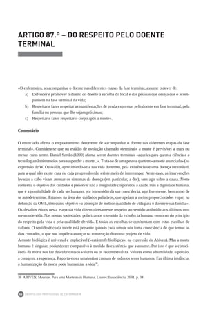 DEONTOLOGIA PROFISSIONAL DE ENFERMAGEM
86
ARTIGO 87.º – DO RESPEITO PELO DOENTE
TERMINAL
«O enfermeiro, ao acompanhar o doente nas diferentes etapas da fase terminal, assume o dever de:
a)	 Defender e promover o direito do doente à escolha do local e das pessoas que deseja que o acom-
panhem na fase terminal da vida;
b) 	 Respeitar e fazer respeitar as manifestações de perda expressas pelo doente em fase terminal, pela
família ou pessoas que lhe sejam próximas;
c) 	 Respeitar e fazer respeitar o corpo após a morte».
Comentário
O enunciado afirma o enquadramento decorrente de «acompanhar o doente nas diferentes etapas da fase
terminal». Considera-se que no estádio de evolução chamado «terminal» a morte é previsível a mais ou
menos curto termo. Daniel Serrão (1990) afirma serem doentes terminais «aqueles para quem a ciência e a
tecnologia não têm meios para suspender a morte...». Trata-se de uma pessoa que tem «a morte anunciada» (na
expressão de W. Osswald), aproximando-se a sua vida do termo, pela existência de uma doença inexorável,
para a qual não existe cura ou cuja progressão não existe meio de interromper. Neste caso, as intervenções
levadas a cabo visam atenuar os sintomas da doença (em particular, a dor), sem agir sobre a causa. Neste
contexto, o objetivo dos cuidados é preservar não a integridade corporal ou a saúde, mas a dignidade humana,
que é a possibilidade de cada ser humano, por intermédio da sua consciência, agir livremente, bem como de
se autodeterminar. Estamos na área dos cuidados paliativos, que apelam a meios proporcionados e que, na
definição da OMS, têm como objetivo «a obtenção de melhor qualidade de vida para o doente e sua família».
Os desafios éticos nesta etapa da vida dizem diretamente respeito ao sentido atribuído aos últimos mo-
mentos de vida. Nas nossas sociedades, polarizamos o sentido da existência humana em torno do princípio
do respeito pela vida e pela qualidade de vida. E todas as escolhas se confrontam com estas escolhas de
valores. O sentido ético da morte está presente quando cada um de nós toma consciência de que temos os
dias contados, o que nos impele a avançar na construção do nosso projeto de vida.
A morte biológica é universal e implacável («catástrofe biológica», na expressão de Abiven). Mas a morte
humana é singular, podendo ser compassiva à medida da existência que a assume. Por isso é que a consci-
ência da morte nos faz descobrir novos valores ou os recontextualiza. Valores como a humildade, o perdão,
a coragem, a esperança. Reporta-nos a um destino comum de todos os seres humanos. Em última instância,
a humanização da morte pode humanizar a vida38
.
38	 ABIVEN, Maurice. Para uma Morte mais Humana. Loures: Lusociência, 2001. p. 34.
 