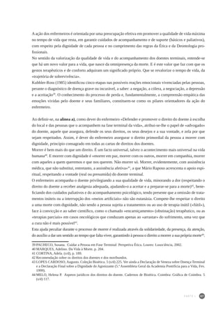 87
A ação dos enfermeiros é orientada por uma preocupação efetiva em promover a qualidade de vida máxima
no tempo de vida que resta, em garantir cuidados de acompanhamento e de suporte (básicos e paliativos),
com respeito pela dignidade de cada pessoa e no cumprimento das regras da Ética e da Deontologia pro-
fissionais.
No sentido da valorização da qualidade de vida e do acompanhamento dos doentes terminais, entende-se
que há um novo valor para a vida, que nasce da omnipresença da morte. E é este valor que faz com que os
gestos terapêuticos e de conforto adquiram um significado próprio. Que se revalorize o tempo de vida, da
«trajetória de sobrevivência».
Kubbler-Ross (1985) identificou cinco etapas nas possíveis reações emocionais vivenciadas pelas pessoas,
perante o diagnóstico de doença grave ou incurável, a saber: a negação, a cólera, a negociação, a depressão
e a aceitação39
. O conhecimento do processo de perda e, fundamentalmente, a compreensão empática das
emoções vividas pelo doente e seus familiares, constituem-se como os pilares orientadores da ação do
enfermeiro.
Ao definir-se, na alínea a), como dever do enfermeiro «Defender e promover o direito do doente à escolha
do local e das pessoas que o acompanhem na fase terminal da vida», atribui-se-lhe o papel de «advogado»
do doente, aquele que assegura, defende os seus direitos, os seus desejos e a sua vontade, e zela por que
sejam respeitados. Assim, é dever do enfermeiro assegurar o direito primordial da pessoa a morrer com
dignidade, princípio consagrado em todas as cartas de direitos dos doentes.
Morrer é bem mais do que um direito. É um facto universal, talvez o acontecimento mais universal na vida
humana40
. E morrer com dignidade é «morrer em paz, morrer com os outros, morrer em companhia, morrer
com aqueles a quem queremos e que nos querem. Não morrer só. Morrer, evidentemente, com assistência
médica, que não substitui, entretanto, a assistência afetiva»41
, a que Mário Raposo acrescenta o apoio espi-
ritual, respeitando a vontade (real ou presumida) do doente terminal.
O enfermeiro acompanha o doente privilegiando a sua qualidade de vida, minorando a dor (respeitando o
direito do doente a receber analgesia adequada, ajudando-o a aceitar e a preparar-se para a morte)42
, bene-
ficiando dos cuidados paliativos e do acompanhamento psicológico, tendo presente que a omissão de trata-
mentos inúteis ou a interrupção dos «meios artificiais» não são eutanásia. Compete-lhe respeitar o direito
a uma morte com dignidade, não sendo a pessoa sujeita a tratamentos ou ao uso de terapia inútil («fútil»),
face à convicção e ao saber científico, como o chamado «encarniçamento» (obstinação) terapêutico, ou as
«terapias parciais» em casos oncológicos que conduzam apenas ao «arrastar» do sofrimento, uma vez que
a cura não é mais possível43
.
Esta ajuda peculiar durante o processo de morrer é realizada através da solidariedade, da presença, da atenção,
do auxílio a dar um sentido ao tempo que falta viver, garantindo à pessoa o direito a morrer a sua própria morte44
.
39	PACHECO, Susana. Cuidar a Pessoa em Fase Terminal: Perspetiva Ética. Loures: Lusociência, 2002.
40	MARQUES, Adelino. Da Vida à Morte. p. 204.
41	CORTINA, Adela. (s/d), p. 189.
42	Recomendação sobre os direitos dos doentes e dos moribundos.
43	LOPES CARDOSO, Augusto. Coleção Bioética. 5 (s/d) 225. Ver ainda a Declaração de Veneza sobre Doença Terminal
e a Declaração Final sobre a Dignidade do Agonizante (5.ª Assembleia Geral da Academia Pontifícia para a Vida, Fev.
1999).
44	MELO, Helena P. Aspetos jurídicos dos direitos do doente. Cadernos de Bioética. Coimbra: Gráfica de Coimbra. 5
(s/d) 117.
PARTE I
 