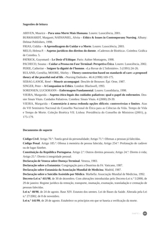 89
Sugestões de leitura
ABIVEN, Maurice – Para uma Morte Mais Humana. Loures: Lusociência, 2001.
BURKHARDT, Margaret; NATHANIEL, Alvita – Ethics & Issues in Contemporany Nursing. Albany:
Delmar Publishers, 1998.
FRIAS, Cidália – AAprendizagem do Cuidar e a Morte. Loures: Lusociência, 2003.
MELO, Helena P. – Aspetos jurídicos dos direitos do doente. «Cadernos de Bioética». Coimbra: Gráfica
de Coimbra. 5.
PATRICK, Guyomard – Le Desir d’Ethique. Paris: Aubier Montagens, 1998.
PACHECO, Susana – Cuidar a Pessoa em Fase Terminal: Perspetiva Ética. Loures: Lusociência, 2002.
PERIE, Catherine – Soigner la dignité de l’homme. «La Revue de L’Infirmiére». 5 (1991) 24–26.
RULAND, Cornèlia; MOORE, Shirley – Theory construction based on standards of care: a proposed
theory of the peaceful end of life. «Nursing Outlook». 46:4 (1998) 169-175.
SEBAG-LANOE, René – Mourir accompagné. Desclée de Brouwer. Épi: Orne, 1987.
SINGER, Peter – A Companion to Ethics. London: Blackwell, 1993.
SORENSEN; LUCKMANN – Enfermagem Fundamental. Loures: Lusodidacta, 1998.
VIEIRA, Margarida – Aspetos ético-legais dos cuidados paliativos: qual o papel do enfermeiro. Dos-
sier Sinais Vitais. Cuidados Paliativos. Coimbra: Sinais Vitais. 4 (2000) 29-39.
VIEIRA, Margarida – Comentário à mesa redonda opções difíceis: controvérsias e limites. Atas
do VII Seminário Nacional do Conselho Nacional de Ética para as Ciências da Vida. Tempo de Vida
e Tempo de Morte. Coleção Bioética VII. Lisboa: Presidência do Conselho de Ministros (2001), p.
175-179.
Documentos de suporte
Código Civil. Artigo 70.º: Tutela geral da personalidade; Artigo 71.º: Ofensas a pessoas já falecidas.
Código Penal. Artigo 185.º: Ofensa à memória de pessoa falecida; Artigo 254.º: Profanação de cadáver
ou de lugar fúnebre.
Constituição da República Portuguesa. Artigo 2.º: Outros direitos pessoais; Artigo 24.º: Direito à vida;
Artigo 25.º: Direito à integridade pessoal.
Declaração de Veneza sobre Doença Terminal. Veneza, 1983.
Declaração sobre a Eutanásia: Congregação para a Doutrina da Fé. Vaticano, 1987.
Declaração sobre Eutanásia da Associação Mundial de Medicina. Madrid, 1987.
Declaração sobre o Suicídio Assistido por Médico. Marbella: Associação Mundial de Medicina, 1992.
Decreto-Lei n.º 411/98, de 30 de dezembro. Com alterações introduzidas pelo Decreto-Lei n.º 5/2000, de
29 de janeiro: Regime jurídico da remoção, transporte, inumação, exumação, transladação e cremação de
pessoas falecidas.
Lei n.º 48/90, de 24 de agosto. Base XIV. Estatuto dos utentes. Lei de Bases da Saúde. Alterada pela Lei
n.º 27/2002, de 8 de novembro.
Lei n.º 141/99, de 28 de agosto. Estabelece os princípios em que se baseia a verificação da morte.
PARTE I
 