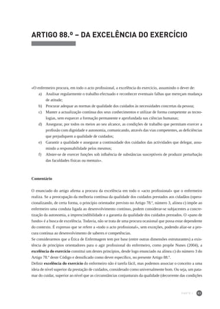 91
ARTIGO 88.º – DA EXCELÊNCIA DO EXERCÍCIO
«O enfermeiro procura, em todo o acto profissional, a excelência do exercício, assumindo o dever de:
a) 	 Analisar regularmente o trabalho efectuado e reconhecer eventuais falhas que mereçam mudança
de atitude;
b) 	 Procurar adequar as normas de qualidade dos cuidados às necessidades concretas da pessoa;
c)	 Manter a actualização contínua dos seus conhecimentos e utilizar de forma competente as tecno-
logias, sem esquecer a formação permanente e aprofundada nas ciências humanas;
d) 	 Assegurar, por todos os meios ao seu alcance, as condições de trabalho que permitam exercer a
profissão com dignidade e autonomia, comunicando, através das vias competentes, as deficiências
que prejudiquem a qualidade de cuidados;
e) 	 Garantir a qualidade e assegurar a continuidade dos cuidados das actividades que delegar, assu-
mindo a responsabilidade pelos mesmos;
f) 	 Abster-se de exercer funções sob influência de substâncias susceptíveis de produzir perturbação
das faculdades físicas ou mentais».
Comentário
O enunciado do artigo afirma a procura da excelência em todo o «acto profissional» que o enfermeiro
realiza. Se a preocupação da melhoria contínua da qualidade dos cuidados prestados aos cidadãos (opera-
cionalizando, de certa forma, o princípio orientador previsto no Artigo 78.º, número 3, alínea c) impõe ao
enfermeiro uma conduta ligada ao desenvolvimento contínuo, podem considerar-se subjacentes a concre-
tização da autonomia, a imprescindibilidade e a garantia da qualidade dos cuidados prestados. O «pano de
fundo» é a busca de excelência. Todavia, não se trata de uma procura ocasional que possa estar dependente
do contexto. É expresso que se refere a «todo o acto profissional», sem exceções, podendo aliar-se a pro-
cura contínua ao desenvolvimento de saberes e competências.
Se considerarmos que a Ética de Enfermagem tem por base (entre outras dimensões estruturantes) a exis-
tência de princípios orientadores para o agir profissional do enfermeiro, como propõe Nunes (2004), a
excelência do exercício constitui um destes princípios, desde logo enunciado na alínea c) do número 3 do
Artigo 78.º deste Código e densificado como dever específico, no presente Artigo 88.º.
Definir excelência do exercício do enfermeiro não é tarefa fácil, mas podemos associar o conceito a uma
ideia de nível superior da prestação de cuidados, considerado como universalmente bom. Ou seja, um pata-
mar do cuidar, superior ao nível que as circunstâncias conjunturais da qualidade (decorrente das condições
PARTE I
 