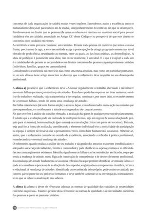 DEONTOLOGIA PROFISSIONAL DE ENFERMAGEM
92
concretas de cada organização de saúde) muitas vezes impõem. Entendemos assim a excelência como o
humanamente desejável para todo o ato de cuidar, independentemente do contexto em que se desenvolve.
Fundamenta-se no direito que as pessoas (de quem o enfermeiro recebeu um mandato social para prestar
cuidados) têm ao cuidado, enunciado no Artigo 83.º deste Código e na perspetiva de que este direito se
concretiza com cuidados excelentes.
A excelência é uma procura constante, um caminho. Perante cada pessoa em concreto que temos à nossa
frente, precisamos de agir, e esta necessidade exige a preocupação de atingir progressivamente um nível
elevado de proficiência, respeitando as normas, entre as quais, as das boas práticas, as deontológicas. A
ideia de perfeição é justamente uma ideia; não existe realmente, é um ideal. E o que é exigível a cada um
é o cuidado devido perante as necessidades e os direitos concretos das pessoas a quem prestamos cuidados
(indivíduos, famílias, grupos ou comunidades).
Considerando a excelência do exercício não como uma meta absoluta, mas como um caminhar permanen-
te, as seis alíneas deste artigo enunciam os deveres que o enfermeiro deve respeitar no seu desempenho
profissional.
A alínea a) prescreve que o enfermeiro deve «Analisar regularmente o trabalho efectuado e reconhecer
eventuais falhas que mereçam mudança de atitude». Este dever pode decompor-se em duas vertentes: «aná-
lise do trabalho» realizado, cuja característica é ser regular, contínua e, por outro lado, o reconhecimento
de «eventuais falhas», tendo em conta uma «mudança de atitude».
Por falha entendemos (de uma forma ampla) o erro ou lapso, consubstanciados numa ação ou omissão que
provoquem dano, e consideramos a atitude como geradora do comportamento.
No que se refere à análise do trabalho efetuado, a avaliação faz parte de qualquer processo de planeamento.
É sabido que a avaliação pode ser realizada de múltiplas formas, seja em registo de autoavaliação (do pró-
prio para si mesmo), heteroavaliação (por outros) ou coavaliação (feita com pares de terceiros). Todavia,
seja qual for a forma de avaliação, considerando o elemento individual e/ou a modalidade de participação
na equipa, é sempre necessário usar o pensamento crítico, como base fundamental da análise. Pretende-se,
assim, que o enfermeiro caminhe no sentido da excelência, associando a reflexão à prática profissional,
reconhecendo a «eventual mudança de atitude».
O enfermeiro, quando realiza a análise do seu trabalho e da gestão dos recursos existentes (rendibilizados e
adequados ao serviço do indivíduo, família e comunidade), pode clarificar os aspetos positivos e as dificulda-
des ou constrangimentos existentes. Identifica igualmente as falhas e as inconsistências verificadas, o que po-
tencia a mudança de atitude, numa lógica de construção de competências e de desenvolvimento profissional.
Esta mudança de atitude fundamenta-se assim na reflexão ética que permite identificar «eventuais falhas» e
pode ter como base o processo de avaliação do desempenho, englobando as componentes científica, técnica
e relacional. A «mudança de atitude», identificada ou reconhecida pelo próprio, pode assim ser ajudada por
outrem, participante no seu processo formativo, e deve também sustentar-se na investigação, nomeadamen-
te no que se refere à atualização dos saberes.
A alínea b) afirma o dever de «Procurar adequar as normas de qualidade dos cuidados às necessidades
concretas da pessoa». Estamos perante dois elementos: as normas de qualidade e as necessidades concretas
das pessoas a quem se prestam cuidados.
 