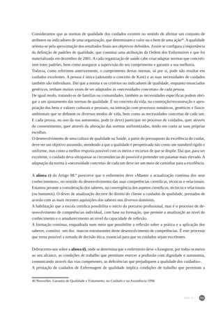 93
Consideramos que as normas de qualidade dos cuidados existem no sentido de afirmar um conjunto de
atributos ou indicadores de uma organização, que determinam o valor ou o bem de uma ação46
. A qualidade
orienta-se pela aproximação dos resultados finais aos objetivos definidos. Assim se configura a importância
da definição de padrões de qualidade, que constitui uma atribuição da Ordem dos Enfermeiros e que foi
materializada em dezembro de 2001. A cada organização de saúde cabe criar/adaptar normas que concreti-
zem estes padrões, bem como assegurar a supervisão do seu cumprimento e garantir a sua melhoria.
Todavia, como referimos anteriormente, o cumprimento destas normas, só por si, pode não resultar em
cuidados excelentes. A pessoa é única (adotando o conceito de Kant) e as suas necessidades de cuidados
também são individuais. Daí que a norma e os critérios ou indicadores de qualidade, enquanto enunciados
genéricos, tenham muitas vezes de ser adaptados às «necessidades concretas» de cada pessoa.
De igual modo, tratando-se de famílias ou comunidades, também as necessidades específicas podem obri-
gar a um ajustamento das normas de qualidade. É no concreto da vida, na construção/reconstrução e apro-
priação dos bens e valores culturais e pessoais, na interação com processos somáticos, genéticos e físico-
ambientais que se definem os diversos modos de vida, bem como as necessidades concretas de cada um.
E cada pessoa, no uso da sua autonomia, pode (e deve) participar no processo de cuidados, quer através
do consentimento, quer através da alteração das normas uniformizadas, tendo em conta as suas próprias
escolhas.
O desenvolvimento de uma cultura de qualidade na Saúde, a partir do pressuposto da excelência do cuidar,
deve ser um objetivo assumido, atendendo a que a qualidade é perspetivada não como um standard rígido e
uniforme, mas como a melhor resposta possível com os meios e recursos de que se dispõe. Daí que, para ser
excelente, o cuidado deva ultrapassar as circunstâncias do possível e pretender um patamar mais elevado.A
adaptação da norma à «necessidade concreta» de cada um deve ser um meio de caminhar para a excelência.
A alínea c) do Artigo 88.º prescreve que o enfermeiro deve «Manter a actualização contínua dos seus
conhecimentos», no sentido do desenvolvimento das suas competências científicas, técnicas e relacionais.
Estamos perante a consideração dos saberes, na convergência dos aspetos científicos, técnicos e relacionais
(ou humanos). O dever de atualização decorre do direito do cliente a cuidados de qualidade, prestados de
acordo com as mais recentes aquisições dos saberes nos diversos domínios.
A habilitação que a escola certifica possibilita o início do percurso profissional, mas é o processo de de-
senvolvimento de competências individual, com base na formação, que permite a atualização ao nível do
conhecimento e o amadurecimento ao nível da capacidade de reflexão.
A formação contínua, enquadrada num meio que possibilite a reflexão sobre a prática e a aplicação dos
saberes, constitui um dos marcos estruturantes deste desenvolvimento de competências. É este processo
que torna possível a tomada de decisão ética, essencial para que os cuidados sejam excelentes.
Debrucemo-nos sobre a alínea d), onde se determina que o enfermeiro deve «Assegurar, por todos os meios
ao seu alcance, as condições de trabalho que permitam exercer a profissão com dignidade e autonomia,
comunicando através das vias competentes, as deficiências que prejudiquem a qualidade dos cuidados».
A prestação de cuidados de Enfermagem de qualidade implica condições de trabalho que permitam a
46	Nouvelles. Garantia de Qualidade e Tratamento, no Cuidado e na Assistência.1998.
PARTE I
 