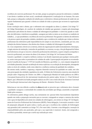 DEONTOLOGIA PROFISSIONAL DE ENFERMAGEM
94
excelência do exercício profissional. Por um lado, porque na perspetiva pessoal do enfermeiro o trabalho
é um direito e também um bem social, considerado indispensável à realização do ser humano. Por outro
lado, porque as adequadas condições de trabalho para o enfermeiro e demais profissionais de saúde são um
suporte fundamental para garantir o direito ao cuidado de todas as pessoas que recorrem às organizações
de saúde.
Existe correlação entre o direito, que o enfermeiro tem consagrado na alínea c), número 2 do Artigo 75.º
do Código Deontológico, de «usufruir de condições de trabalho que garantam o respeito pela deontologia
profissional e pelo direito do cliente a cuidados de enfermagem de qualidade» e o dever de, quando as condi-
ções são deficientes e interferem na qualidade, «assegurar por todos os meios ao seu alcance as condições de
trabalho (…)» que possibilitem a excelência do exercício profissional. Para garantir os direitos do enfermeiro
e da pessoa a quem são prestados cuidados, atendendo a que a existência de condições que violam os direitos
profissionais dos enfermeiros pode impossibilitá-los de cumprir os seus deveres, constituindo, por isso, uma
violação dos direitos humanos e dos direitos dos clientes a cuidados de Enfermagem de qualidade.
As «vias competentes» devem ser as internas, dentro da organização de saúde (nomeadamente a hierarquia,
o órgão máximo da instituição, comissões de qualidade) e as externas, ou seja, a Secção Regional da Ordem
dos Enfermeiros em que se inscreve o domicílio profissional do enfermeiro, a quem compete acompanhar o
exercício profissional, nos termos da alínea i) do número 2 do Artigo 34.º do Estatuto da Ordem.
Garantir a qualidade e a respetiva melhoria contínua é um desafio importante para qualquer sistema políti-
co, assim como para todos os prestadores de cuidados de saúde. A preocupação está patente na recomenda-
ção do Conselho da Europa n.º 17/97 do Conselho de Ministros, que define: «(...) um conjunto integrado de
actividades planeadas, baseado na definição de metas explícitas e na avaliação do desempenho, abrangendo
todos os níveis de cuidados, tendo como objectivo a melhoria contínua da qualidade dos cuidados».
Do mesmo modo, também a segurança, enquanto dimensão essencial da qualidade em saúde, tem sido
uma preocupação das entidades reguladoras da saúde. A Ordem dos Enfermeiros enunciou uma tomada de
posição sobre «Segurança do Cliente» em 2006 e a Organização Mundial de Saúde publicou em 2009 o
Conceptual framework for the international classification for patient safety. Version 1.1. Final Technical
Report, que o Ministério da Saúde português traduziu em 2011 com o título oficial de «Estrutura Concetual
da Classificação Internacional sobre Segurança do Doente - Relatório Técnico Final».
Relaciona-se com esta reflexão a análise da alínea e) onde se prescreve que o enfermeiro deve «Garantir
a qualidade e assegurar a continuidade dos cuidados das actividades que delegar, assumindo a responsabi-
lidade pelos mesmos».
Os enfermeiros podem delegar tarefas, mas estritamente em «pessoal deles funcionalmente dependente
quando este tenha a preparação necessária para as executar, conjugando-se sempre a natureza das tarefas
com o grau de dependência do utente em cuidados de enfermagem», nos termos no Artigo 10.º do Regula-
mento do Exercício Profissional dos Enfermeiros (REPE). Nesta delegação, é necessário acautelar o nível
de preparação adequado de quem realiza a tarefa, para que a excelência dos cuidados de Enfermagem
seja garantida (vide comentário ao Artigo 79.º). Por outro lado, é inerente a esta delegação a assunção da
responsabilidade pelos atos praticados, pelo que a sua supervisão é essencial. Assim, está assegurada a
excelência pretendida, mesmo que a tarefa seja realizada por outro.
 