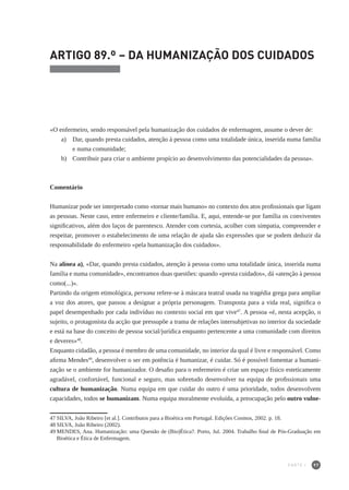 97
ARTIGO 89.º – DA HUMANIZAÇÃO DOS CUIDADOS
«O enfermeiro, sendo responsável pela humanização dos cuidados de enfermagem, assume o dever de:
a) 	 Dar, quando presta cuidados, atenção à pessoa como uma totalidade única, inserida numa família
e numa comunidade;
b) 	 Contribuir para criar o ambiente propício ao desenvolvimento das potencialidades da pessoa».
Comentário
Humanizar pode ser interpretado como «tornar mais humano» no contexto dos atos profissionais que ligam
as pessoas. Neste caso, entre enfermeiro e cliente/família. E, aqui, entende-se por família os conviventes
significativos, além dos laços de parentesco. Atender com cortesia, acolher com simpatia, compreender e
respeitar, promover o estabelecimento de uma relação de ajuda são expressões que se podem deduzir da
responsabilidade do enfermeiro «pela humanização dos cuidados».
Na alínea a), «Dar, quando presta cuidados, atenção à pessoa como uma totalidade única, inserida numa
família e numa comunidade», encontramos duas questões: quando «presta cuidados», dá «atenção à pessoa
como(...)».
Partindo da origem etimológica, persona refere-se à máscara teatral usada na tragédia grega para ampliar
a voz dos atores, que passou a designar a própria personagem. Transposta para a vida real, significa o
papel desempenhado por cada indivíduo no contexto social em que vive47
. A pessoa «é, nesta acepção, o
sujeito, o protagonista da acção que pressupõe a trama de relações intersubjetivas no interior da sociedade
e está na base do conceito de pessoa social/jurídica enquanto pertencente a uma comunidade com direitos
e deveres»48
.
Enquanto cidadão, a pessoa é membro de uma comunidade, no interior da qual é livre e responsável. Como
afirma Mendes49
, desenvolver o ser em potência é humanizar, é cuidar. Só é possível fomentar a humani-
zação se o ambiente for humanizador. O desafio para o enfermeiro é criar um espaço físico esteticamente
agradável, confortável, funcional e seguro, mas sobretudo desenvolver na equipa de profissionais uma
cultura de humanização. Numa equipa em que cuidar do outro é uma prioridade, todos desenvolvem
capacidades, todos se humanizam. Numa equipa moralmente evoluída, a preocupação pelo outro vulne-
47	SILVA, João Ribeiro [et al.]. Contributos para a Bioética em Portugal. Edições Cosmos, 2002. p. 18.
48	SILVA, João Ribeiro (2002).
49	MENDES, Ana. Humanização: uma Questão de (Bio)Ética?. Porto, Jul. 2004. Trabalho final de Pós-Graduação em
Bioética e Ética de Enfermagem.
PARTE I
 