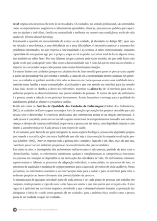 DEONTOLOGIA PROFISSIONAL DE ENFERMAGEM
98
rável origina uma resposta eficiente às necessidades. Os cuidados, no sentido profissional, são entendidos
como «comportamentos cognitivos e culturalmente aprendidos, técnicas, processos ou padrões que capaci-
tam ou ajudam o indivíduo, família ou comunidade a melhorar ou manter uma condição ou estilo de vida
saudável» (Transcultural Nursing).
Retomando a questão da universalidade do cuidar ou do cuidado, já abordado no Artigo 80.º, quer seja
em relação a uma doença, a uma deficiência ou a uma dificuldade, é necessário precisar a natureza dos
problemas encontrados, no que respeita à funcionalidade e ao sentido. A saber, funcionalidade, enquanto
capacidade de uma pessoa agir por si própria, o que se vê no poder parcial ou total de fazer alguma coisa,
mas também no saber fazer. Por isso falamos do que a pessoa pode fazer sozinha, do que pode fazer com
ajuda ou do que já não pode fazer. Mas como a funcionalidade não é tudo, há que ter em conta o sentido, o
impacto ou a ressonância que cada pessoa sente numa determinada situação.
E existem limites aos cuidados (porque os cuidados têm de fazer sentido para quem os presta e para aquele
a quem são prestados) e há que orientar o sentido, a razão de ser, a oportunidade destes cuidados. Se quiser-
mos, os cuidados só ganham sentido e têm valor se tiverem em conta a pessoa «como uma totalidade única,
inserida numa família e numa comunidade», clarificando o que tem sentido ou contribui para dar sentido
à sua vida. Assim se clarifica o dever do enfermeiro, expresso na alínea b), de «Contribuir para criar o
ambiente propício ao desenvolvimento das potencialidades da pessoa». O centro da ação do enfermeiro
é a pessoa, sendo a relação o seu principal instrumento. Assim, humanizar converge para a qualidade do
atendimento global ao cliente e à respetiva família.
Tendo em conta os Padrões de Qualidade dos Cuidados de Enfermagem (Ordem dos Enfermeiros,
2002), os cuidados de Enfermagem tomam por foco de atenção a promoção dos projetos de saúde que cada
pessoa vive e desenvolve. O exercício profissional dos enfermeiros centra-se na relação interpessoal. E
cada pessoa é concebida como um ser social e agente intencional de comportamentos baseados nos valores,
crenças e desejos de natureza individual, o que torna a pessoa um ser único, com dignidade própria e com
direito a autodeterminar-se. Cada pessoa é um projeto de saúde.
O ser humano, pelo facto de ser parte integrante da nossa espécie biológica, possui uma dignidade própria
que impede a sua utilização com outra finalidade que não seja a da promoção da respetiva realização pes-
soal (Archer, 1995). Deve-se respeitar toda a pessoa pelo «simples» facto de o ser. Mas, mais do que isto,
contribuir para criar um ambiente propício ao desenvolvimento das potencialidades.
Em todos os atos, o desempenho dos enfermeiros realiza-se para e pela pessoa, partindo do estar com o
cliente/família. Assim, os enfermeiros substituem, ajudam e complementam as competências funcionais
das pessoas em situação de dependência, na realização das atividades de vida. Os enfermeiros orientam,
supervisionam e lideram os processos de adaptação individual, o autocuidado, os processos de luto, os
processos de aquisição e mudança de comportamentos para a aquisição de estilos de vida saudáveis. Nesta
perspetiva, os enfermeiros orientam a sua intervenção mais para a saúde e para «Contribuir para criar o
ambiente propício ao desenvolvimento das potencialidades da pessoa».
A humanização de qualquer atividade parte de cada pessoa e de cada grupo de pessoas que trabalha em
conjunto, tendo presente a regra de ouro: «não faças aos outros o que não queres que te façam a ti». E esta
regra só é aplicável na sua forma negativa, atendendo a que o desenvolvimento humano da prestação faz
ultrapassar a ideia de «cuido como gostaria de ser cuidado», para a máxima ética «cuido como a pessoa
gosta de ser cuidada ou quer ser cuidada».
 