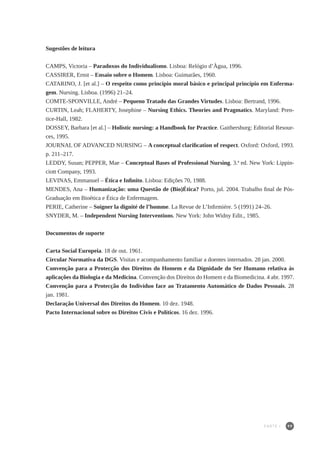 99
Sugestões de leitura
CAMPS, Victoria – Paradoxos do Individualismo. Lisboa: Relógio d’Àgua, 1996.
CASSIRER, Ernst – Ensaio sobre o Homem. Lisboa: Guimarães, 1960.
CATARINO, J. [et al.] – O respeito como princípio moral básico e principal princípio em Enferma-
gem. Nursing. Lisboa. (1996) 21–24.
COMTE-SPONVILLE, André – Pequeno Tratado das Grandes Virtudes. Lisboa: Bertrand, 1996.
CURTIN, Leah; FLAHERTY, Josephine – Nursing Ethics. Theories and Pragmatics. Maryland: Pren-
tice-Hall, 1982.
DOSSEY, Barbara [et al.] – Holistic nursing: a Handbook for Practice. Gaithersburg: Editorial Resour-
ces, 1995.
JOURNAL OF ADVANCED NURSING – A conceptual clarification of respect. Oxford: Oxford, 1993.
p. 211–217.
LEDDY, Susan; PEPPER, Mae – Conceptual Bases of Professional Nursing. 3.ª ed. New York: Lippin-
ciott Company, 1993.
LEVINAS, Emmanuel – Ética e Infinito. Lisboa: Edições 70, 1988.
MENDES, Ana – Humanização: uma Questão de (Bio)Ética? Porto, jul. 2004. Trabalho final de Pós-
Graduação em Bioética e Ética de Enfermagem.
PERIE, Catherine – Soigner la dignité de l’homme. La Revue de L’Infirmiére. 5 (1991) 24–26.
SNYDER, M. – Independent Nursing Interventions. New York: John Widny Edit., 1985.
Documentos de suporte
Carta Social Europeia. 18 de out. 1961.
Circular Normativa da DGS. Visitas e acompanhamento familiar a doentes internados. 28 jan. 2000.
Convenção para a Protecção dos Direitos do Homem e da Dignidade do Ser Humano relativa às
aplicações da Biologia e da Medicina. Convenção dos Direitos do Homem e da Biomedicina. 4 abr. 1997.
Convenção para a Protecção do Indivíduo face ao Tratamento Automático de Dados Pessoais. 28
jan. 1981.
Declaração Universal dos Direitos do Homem. 10 dez. 1948.
Pacto Internacional sobre os Direitos Civis e Políticos. 16 dez. 1996.
PARTE I
 