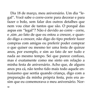 10
Dia 18 de março, meu aniversário. Um dia “le-
gal”. Você sabe o corre-corre para decorar e para
fazer o bolo, sem falar dos outros detalhes que
nem vou citar de tantos que são. O porquê das
aspas em “legal”? Não é devido ao corre - corre,
e ,sim ,ao fato de que eu estou a crescer, e quan-
do digo a crescer, não digo do tipo preferir fazer
compras com amigas ou preferir poder comprar
o que quiser ou mesmo ter uma festa de quinze
anos, por exemplo, e sim ao fato de ser tudo e
nada ao mesmo tempo. Sei que parece confuso,
mas é exatamente como me sinto em relação a
minha festa de aniversário. Acho que, de alguns
anos pra cá, não tenho tido mais todo aquele en-
tusiasmo que sentia quando criança, digo com a
preparação da minha própria festa, pois era as-
sim que eu comemorava o meu aniversário. Nor-
 