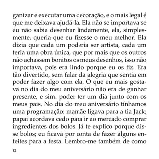12
ganizar e executar uma decoração, e o mais legal é
que me deixava ajudá-la. Ela não se importava se
eu não sabia desenhar lindamente, ela, simples-
mente, queria que eu fizesse o meu melhor. Ela
dizia que cada um poderia ser artista, cada um
teria uma obra única, que por mais que os outros
não achassem bonitos os meus desenhos, isso não
importava, pois era lindo porque eu os fiz. Era
tão divertido, sem falar da alegria que sentia em
poder fazer algo com ela. O que eu mais gosta-
va no dia do meu aniversário não era de ganhar
presente, e sim. poder ter um dia junto com os
meus pais. No dia do meu aniversário tínhamos
uma programação: mamãe ligava para a tia Jack;
papai acordava cedo para ir ao mercado comprar
ingredientes dos bolos. Já te explico porque dis-
se bolos; eu ficava por conta de fazer alguns en-
feites para a festa. Lembro-me também de como
 