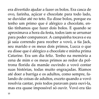 13
era divertido ajudar a fazer os bolos. Era casca de
ovo, farinha, açúcar e chocolate para todo lado,
se duvidar até no teto. Eu disse bolos, porque eu
tenho um primo que é alérgico a chocolate, en-
tão tínhamos que fazer dois bolos. E quando se
aproximava a hora da festa, todos iam se arrumar
para poder comparecer. A campainha tocava e eu
já saía correndo para receber a vovó, a tia Jack,
seu marido e os meus dois primos, Lucca o que
eu disse que é alérgico a chocolate e minha prima
Catarine. Era um dia feliz. Tenho na memória a
cena de mim e os meus primos ao redor da pol-
trona florida da mamãe ouvindo a vovó contar
suas histórias, todas muito engraçadas. Ríamos
até doer a barriga e os adultos, como sempre, fa-
lando de coisas de adultos, exceto quando a vovó
resolvia cantar, pois todos paravam para ouvi-la,
mas era quase impossível só ouvir. Vovó era tão
 