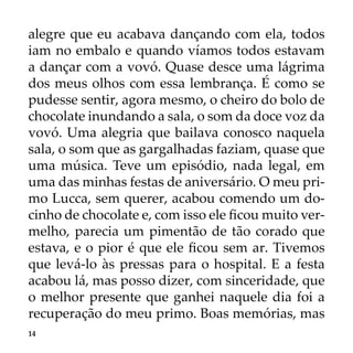 14
alegre que eu acabava dançando com ela, todos
iam no embalo e quando víamos todos estavam
a dançar com a vovó. Quase desce uma lágrima
dos meus olhos com essa lembrança. É como se
pudesse sentir, agora mesmo, o cheiro do bolo de
chocolate inundando a sala, o som da doce voz da
vovó. Uma alegria que bailava conosco naquela
sala, o som que as gargalhadas faziam, quase que
uma música. Teve um episódio, nada legal, em
uma das minhas festas de aniversário. O meu pri-
mo Lucca, sem querer, acabou comendo um do-
cinho de chocolate e, com isso ele ficou muito ver-
melho, parecia um pimentão de tão corado que
estava, e o pior é que ele ficou sem ar. Tivemos
que levá-lo às pressas para o hospital. E a festa
acabou lá, mas posso dizer, com sinceridade, que
o melhor presente que ganhei naquele dia foi a
recuperação do meu primo. Boas memórias, mas
 