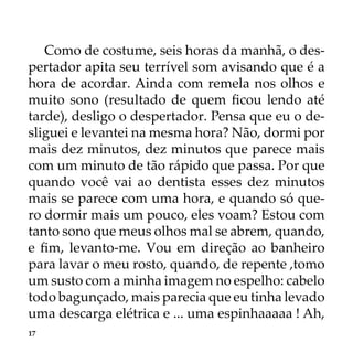 17
Como de costume, seis horas da manhã, o des-
pertador apita seu terrível som avisando que é a
hora de acordar. Ainda com remela nos olhos e
muito sono (resultado de quem ficou lendo até
tarde), desligo o despertador. Pensa que eu o de-
sliguei e levantei na mesma hora? Não, dormi por
mais dez minutos, dez minutos que parece mais
com um minuto de tão rápido que passa. Por que
quando você vai ao dentista esses dez minutos
mais se parece com uma hora, e quando só que-
ro dormir mais um pouco, eles voam? Estou com
tanto sono que meus olhos mal se abrem, quando,
e fim, levanto-me. Vou em direção ao banheiro
para lavar o meu rosto, quando, de repente ,tomo
um susto com a minha imagem no espelho: cabelo
todo bagunçado, mais parecia que eu tinha levado
uma descarga elétrica e ... uma espinhaaaaa ! Ah,
 