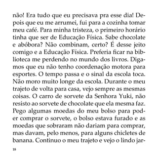 18
não! Era tudo que eu precisava pra esse dia! De-
pois que eu me arrumei, fui para a cozinha tomar
meu café. Para minha tristeza, o primeiro horário
tinha que ser de Educação Física. Sabe chocolate
e abóbora? Não combinam, certo? É desse jeito
comigo e a Educação Física. Preferia ficar na bib-
lioteca me perdendo no mundo dos livros. Diga-
mos que eu não tenho coordenação motora para
esportes. O tempo passa e o sinal da escola toca.
Não moro muito longe da escola. Durante o meu
trajeto de volta para casa, vejo sempre as mesmas
coisas. O carro de sorvete da Senhora Yuki, não
resisto ao sorvete de chocolate que ela mesma faz.
Pego algumas moedas do meu bolso para pod-
er comprar o sorvete, o bolso estava furado e as
moedas que sobraram não dariam para comprar,
mas davam, pelo menos, para alguns chicletes de
banana. Continuo o meu trajeto e vejo o lindo jar-
 