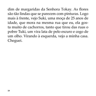 19
dim de margaridas da Senhora Tokay. As flores
são tão lindas que se parecem com pinturas. Logo
mais à frente, vejo Suki, uma moça de 25 anos de
idade, que mora na mesma rua que eu, ela gos-
ta muito de cachorros, tanto que tirou das ruas o
pobre Tuki, um vira lata de pelo escuro e cego de
um olho. Virando à esquerda, vejo a minha casa.
Cheguei.
 