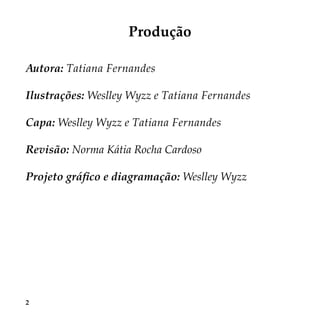 2
Produção
Autora: Tatiana Fernandes
Ilustrações: Weslley Wyzz e Tatiana Fernandes
Capa: Weslley Wyzz e Tatiana Fernandes
Revisão: Norma Kátia Rocha Cardoso
Projeto gráfico e diagramação: Weslley Wyzz
 
