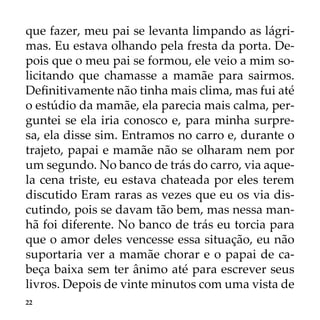 22
que fazer, meu pai se levanta limpando as lágri-
mas. Eu estava olhando pela fresta da porta. De-
pois que o meu pai se formou, ele veio a mim so-
licitando que chamasse a mamãe para sairmos.
Definitivamente não tinha mais clima, mas fui até
o estúdio da mamãe, ela parecia mais calma, per-
guntei se ela iria conosco e, para minha surpre-
sa, ela disse sim. Entramos no carro e, durante o
trajeto, papai e mamãe não se olharam nem por
um segundo. No banco de trás do carro, via aque-
la cena triste, eu estava chateada por eles terem
discutido Eram raras as vezes que eu os via dis-
cutindo, pois se davam tão bem, mas nessa man-
hã foi diferente. No banco de trás eu torcia para
que o amor deles vencesse essa situação, eu não
suportaria ver a mamãe chorar e o papai de ca-
beça baixa sem ter ânimo até para escrever seus
livros. Depois de vinte minutos com uma vista de
 