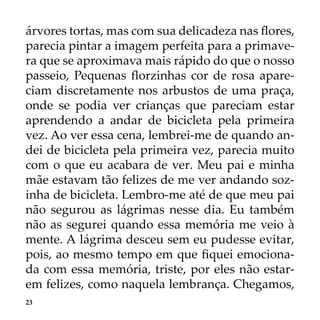 23
árvores tortas, mas com sua delicadeza nas flores,
parecia pintar a imagem perfeita para a primave-
ra que se aproximava mais rápido do que o nosso
passeio, Pequenas florzinhas cor de rosa apare-
ciam discretamente nos arbustos de uma praça,
onde se podia ver crianças que pareciam estar
aprendendo a andar de bicicleta pela primeira
vez. Ao ver essa cena, lembrei-me de quando an-
dei de bicicleta pela primeira vez, parecia muito
com o que eu acabara de ver. Meu pai e minha
mãe estavam tão felizes de me ver andando soz-
inha de bicicleta. Lembro-me até de que meu pai
não segurou as lágrimas nesse dia. Eu também
não as segurei quando essa memória me veio à
mente. A lágrima desceu sem eu pudesse evitar,
pois, ao mesmo tempo em que fiquei emociona-
da com essa memória, triste, por eles não estar-
em felizes, como naquela lembrança. Chegamos,
 