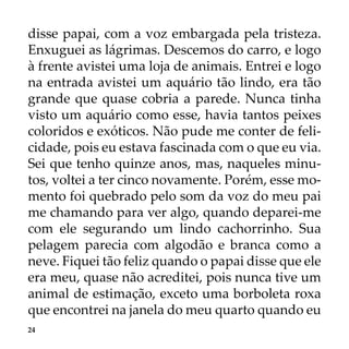 24
disse papai, com a voz embargada pela tristeza.
Enxuguei as lágrimas. Descemos do carro, e logo
à frente avistei uma loja de animais. Entrei e logo
na entrada avistei um aquário tão lindo, era tão
grande que quase cobria a parede. Nunca tinha
visto um aquário como esse, havia tantos peixes
coloridos e exóticos. Não pude me conter de feli-
cidade, pois eu estava fascinada com o que eu via.
Sei que tenho quinze anos, mas, naqueles minu-
tos, voltei a ter cinco novamente. Porém, esse mo-
mento foi quebrado pelo som da voz do meu pai
me chamando para ver algo, quando deparei-me
com ele segurando um lindo cachorrinho. Sua
pelagem parecia com algodão e branca como a
neve. Fiquei tão feliz quando o papai disse que ele
era meu, quase não acreditei, pois nunca tive um
animal de estimação, exceto uma borboleta roxa
que encontrei na janela do meu quarto quando eu
 