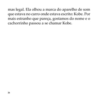 26
mas legal. Ela olhou a marca do aparelho de som
que estava no carro onde estava escrito: Kobe. Por
mais estranho que pareça, gostamos do nome e o
cachorrinho passou a se chamar Kobe.
 