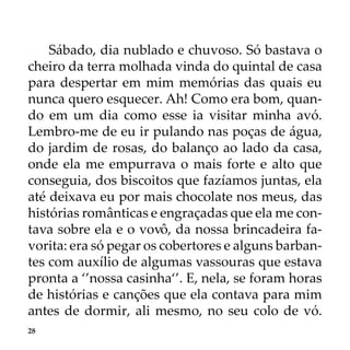 28
Sábado, dia nublado e chuvoso. Só bastava o
cheiro da terra molhada vinda do quintal de casa
para despertar em mim memórias das quais eu
nunca quero esquecer. Ah! Como era bom, quan-
do em um dia como esse ia visitar minha avó.
Lembro-me de eu ir pulando nas poças de água,
do jardim de rosas, do balanço ao lado da casa,
onde ela me empurrava o mais forte e alto que
conseguia, dos biscoitos que fazíamos juntas, ela
até deixava eu por mais chocolate nos meus, das
histórias românticas e engraçadas que ela me con-
tava sobre ela e o vovô, da nossa brincadeira fa-
vorita: era só pegar os cobertores e alguns barban-
tes com auxílio de algumas vassouras que estava
pronta a ‘’nossa casinha‘’. E, nela, se foram horas
de histórias e canções que ela contava para mim
antes de dormir, ali mesmo, no seu colo de vó.
 