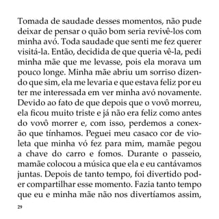 29
Tomada de saudade desses momentos, não pude
deixar de pensar o quão bom seria revivê-los com
minha avó. Toda saudade que senti me fez querer
visitá-la. Então, decidida de que queria vê-la, pedi
minha mãe que me levasse, pois ela morava um
pouco longe. Minha mãe abriu um sorriso dizen-
do que sim, ela me levaria e que estava feliz por eu
ter me interessada em ver minha avó novamente.
Devido ao fato de que depois que o vovô morreu,
ela ficou muito triste e já não era feliz como antes
do vovô morrer e, com isso, perdemos a conex-
ão que tínhamos. Peguei meu casaco cor de vio-
leta que minha vó fez para mim, mamãe pegou
a chave do carro e fomos. Durante o passeio,
mamãe colocou a música que ela e eu cantávamos
juntas. Depois de tanto tempo, foi divertido pod-
er compartilhar esse momento. Fazia tanto tempo
que eu e minha mãe não nos divertíamos assim,
 