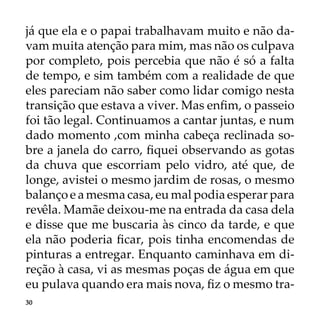 30
já que ela e o papai trabalhavam muito e não da-
vam muita atenção para mim, mas não os culpava
por completo, pois percebia que não é só a falta
de tempo, e sim também com a realidade de que
eles pareciam não saber como lidar comigo nesta
transição que estava a viver. Mas enfim, o passeio
foi tão legal. Continuamos a cantar juntas, e num
dado momento ,com minha cabeça reclinada so-
bre a janela do carro, fiquei observando as gotas
da chuva que escorriam pelo vidro, até que, de
longe, avistei o mesmo jardim de rosas, o mesmo
balanço e a mesma casa, eu mal podia esperar para
revêla. Mamãe deixou-me na entrada da casa dela
e disse que me buscaria às cinco da tarde, e que
ela não poderia ficar, pois tinha encomendas de
pinturas a entregar. Enquanto caminhava em di-
reção à casa, vi as mesmas poças de água em que
eu pulava quando era mais nova, fiz o mesmo tra-
 