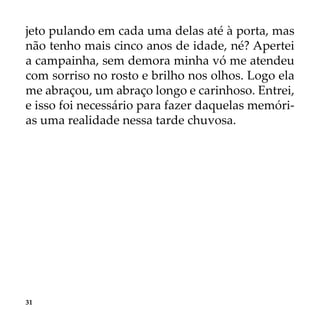31
jeto pulando em cada uma delas até à porta, mas
não tenho mais cinco anos de idade, né? Apertei
a campainha, sem demora minha vó me atendeu
com sorriso no rosto e brilho nos olhos. Logo ela
me abraçou, um abraço longo e carinhoso. Entrei,
e isso foi necessário para fazer daquelas memóri-
as uma realidade nessa tarde chuvosa.
 