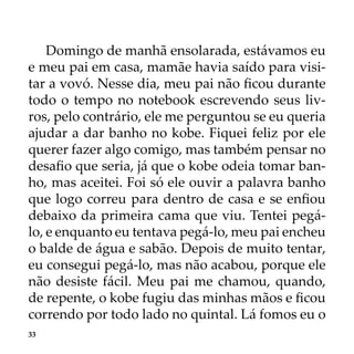 33
Domingo de manhã ensolarada, estávamos eu
e meu pai em casa, mamãe havia saído para visi-
tar a vovó. Nesse dia, meu pai não ficou durante
todo o tempo no notebook escrevendo seus liv-
ros, pelo contrário, ele me perguntou se eu queria
ajudar a dar banho no kobe. Fiquei feliz por ele
querer fazer algo comigo, mas também pensar no
desafio que seria, já que o kobe odeia tomar ban-
ho, mas aceitei. Foi só ele ouvir a palavra banho
que logo correu para dentro de casa e se enfiou
debaixo da primeira cama que viu. Tentei pegá-
lo, e enquanto eu tentava pegá-lo, meu pai encheu
o balde de água e sabão. Depois de muito tentar,
eu consegui pegá-lo, mas não acabou, porque ele
não desiste fácil. Meu pai me chamou, quando,
de repente, o kobe fugiu das minhas mãos e ficou
correndo por todo lado no quintal. Lá fomos eu o
 