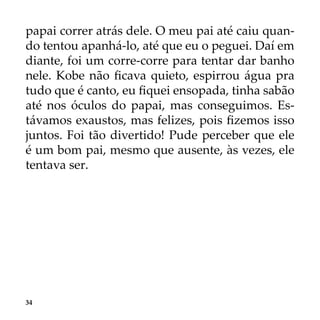 34
papai correr atrás dele. O meu pai até caiu quan-
do tentou apanhá-lo, até que eu o peguei. Daí em
diante, foi um corre-corre para tentar dar banho
nele. Kobe não ficava quieto, espirrou água pra
tudo que é canto, eu fiquei ensopada, tinha sabão
até nos óculos do papai, mas conseguimos. Es-
távamos exaustos, mas felizes, pois fizemos isso
juntos. Foi tão divertido! Pude perceber que ele
é um bom pai, mesmo que ausente, às vezes, ele
tentava ser.
 
