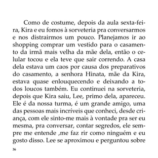 36
Como de costume, depois da aula sexta-fei-
ra, Kira e eu fomos à sorveteria pra conversarmos
e nos distrairmos um pouco. Planejamos ir ao
shopping comprar um vestido para o casamen-
to da irmã mais velha da mãe dela, então o ce-
lular tocou e ela teve que sair correndo. A casa
dela estava um caos por causa dos preparativos
do casamento, a senhora Hinata, mãe da Kira,
estava quase enlouquecendo e deixando a to-
dos loucos também. Eu continuei na sorveteria,
depois que Kira saiu, Lee, primo dela, apareceu.
Ele é da nossa turma, é um grande amigo, uma
das pessoas mais incríveis que conheci, desde cri-
ança, com ele sinto-me mais à vontade pra ser eu
mesma, pra conversar, contar segredos, ele sem-
pre me entende ,me faz rir como ninguém e eu
gosto disso. Lee se aproximou e perguntou sobre
 