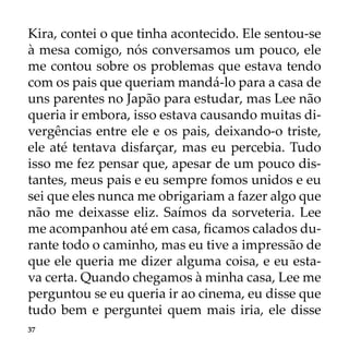 37
Kira, contei o que tinha acontecido. Ele sentou-se
à mesa comigo, nós conversamos um pouco, ele
me contou sobre os problemas que estava tendo
com os pais que queriam mandá-lo para a casa de
uns parentes no Japão para estudar, mas Lee não
queria ir embora, isso estava causando muitas di-
vergências entre ele e os pais, deixando-o triste,
ele até tentava disfarçar, mas eu percebia. Tudo
isso me fez pensar que, apesar de um pouco dis-
tantes, meus pais e eu sempre fomos unidos e eu
sei que eles nunca me obrigariam a fazer algo que
não me deixasse eliz. Saímos da sorveteria. Lee
me acompanhou até em casa, ficamos calados du-
rante todo o caminho, mas eu tive a impressão de
que ele queria me dizer alguma coisa, e eu esta-
va certa. Quando chegamos à minha casa, Lee me
perguntou se eu queria ir ao cinema, eu disse que
tudo bem e perguntei quem mais iria, ele disse
 