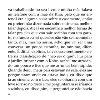 39
va trabalhando no seu livro e minha mãe falava
ao telefone com a mãe da Kira, pelo que eu en-
tendi era alguma coisa sobre o casamento, então
eu preferi não dizer nada sobre o cinema, melhor
falar depois. Até lá eu encontro a melhor forma de
falar pra eles que vou sair sozinha com um garo-
to, no fundo eu sei que eles não vão se incomodar
tanto, mas, mesmo assim, acho que vai ser uma
conversa um pouco estranha, no mínimo, difer-
ente. É difícil explicar, talvez esse sentimento en-
tre na classificação de “não sei o quê”. Fui para
o jardim brincar com o Kobe, acabei me atrasan-
do um pouco e tive que me arrumar bem rápido.
Quando desci, meus pais estavam na sala, eles me
perguntaram onde eu estava indo, eu disse que
ia ao cinema com o Lee, eles se olharam com um
leve sorriso no rosto e me perguntaram se iríamos
sozinhos, eu disse ,sim, e perguntei se não havia
 